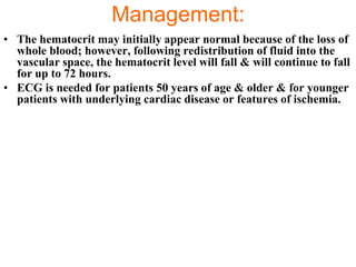 Management:
• The hematocrit may initially appear normal because of the loss of
  whole blood; however, following redistribution of fluid into the
  vascular space, the hematocrit level will fall & will continue to fall
  for up to 72 hours.
• ECG is needed for patients 50 years of age & older & for younger
  patients with underlying cardiac disease or features of ischemia.
 