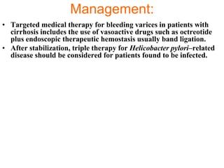 Management:
• Targeted medical therapy for bleeding varices in patients with
  cirrhosis includes the use of vasoactive drugs such as octreotide
  plus endoscopic therapeutic hemostasis usually band ligation.
• After stabilization, triple therapy for Helicobacter pylori–related
  disease should be considered for patients found to be infected.
 