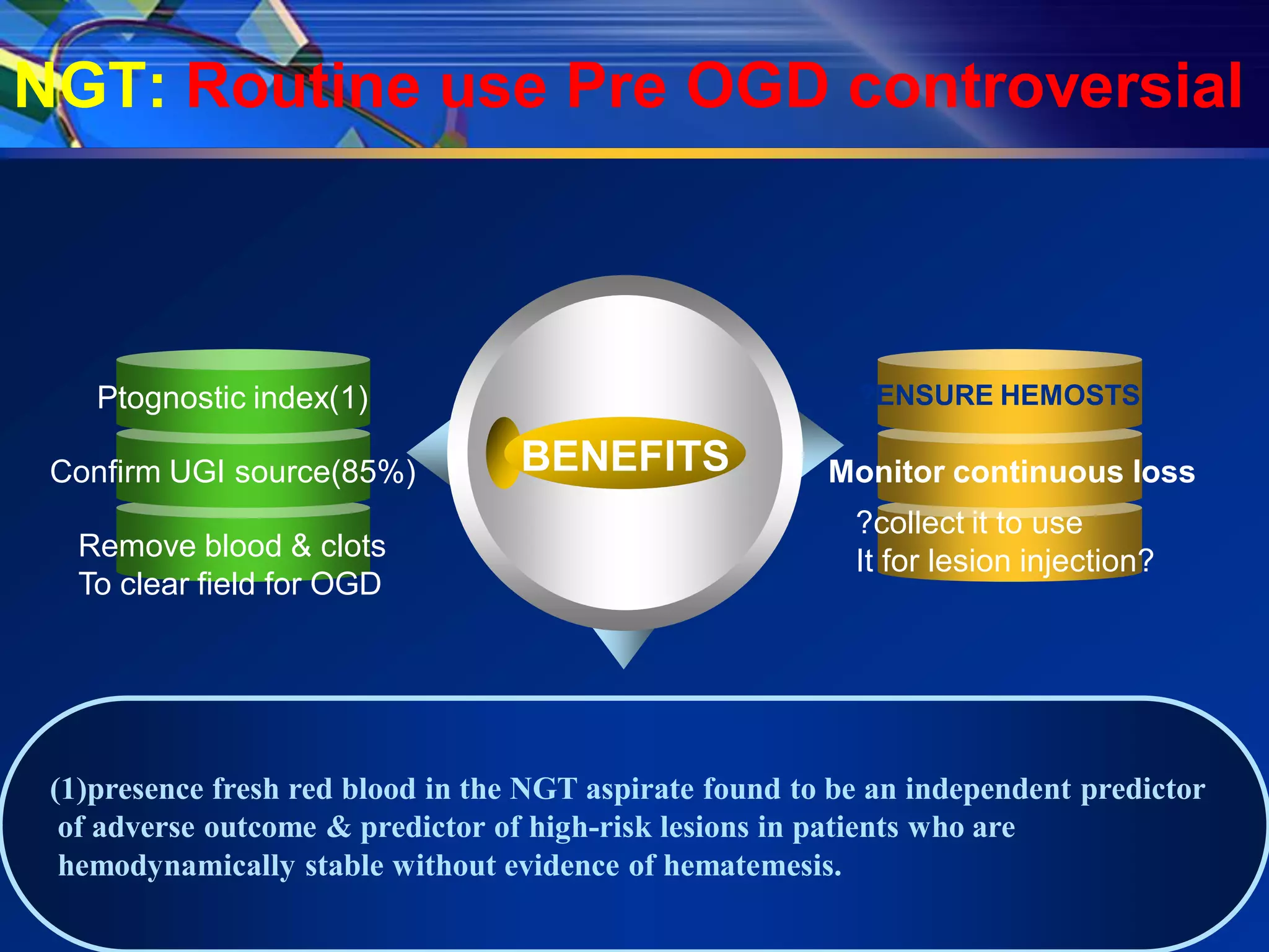 NGT: Routine use Pre OGD controversial



    Ptognostic index(1)                                    ?ENSURE HEMOSTSIS

 Confirm UGI source(85%)           BENEFITS              Monitor continuous loss
                                                           ?collect it to use
   Remove blood & clots                                    It for lesion injection?
   To clear field for OGD




 (1)presence fresh red blood in the NGT aspirate found to be an independent predictor
  of adverse outcome & predictor of high-risk lesions in patients who are
  hemodynamically stable without evidence of hematemesis.
 