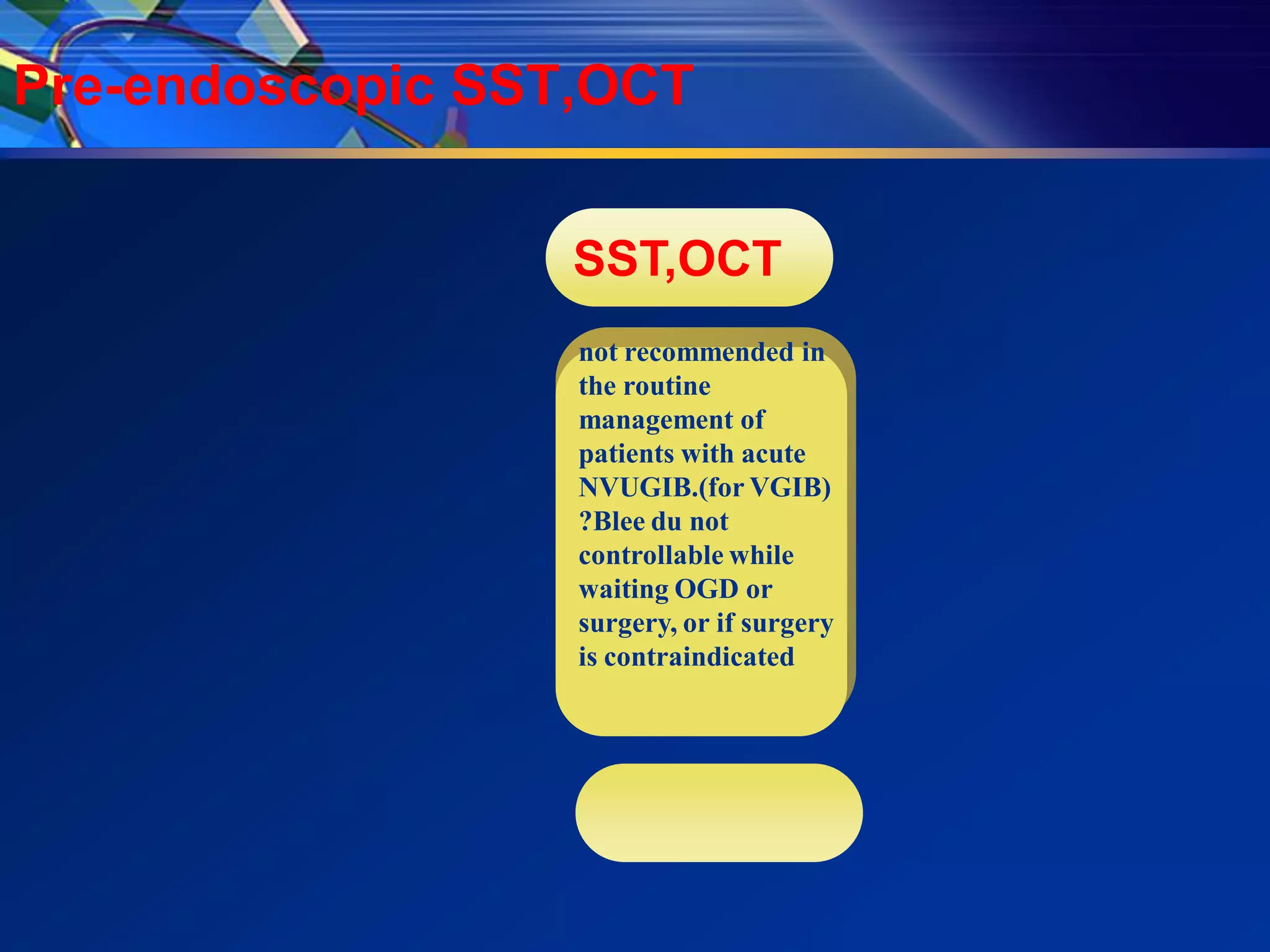 Pre-endoscopic SST,OCT


                  SST,OCT
                  not recommended in
                  the routine
                  management of
                  patients with acute
                  NVUGIB.(for VGIB)
                  ?Blee du not
                  controllable while
                  waiting OGD or
                  surgery, or if surgery
                  is contraindicated
 
