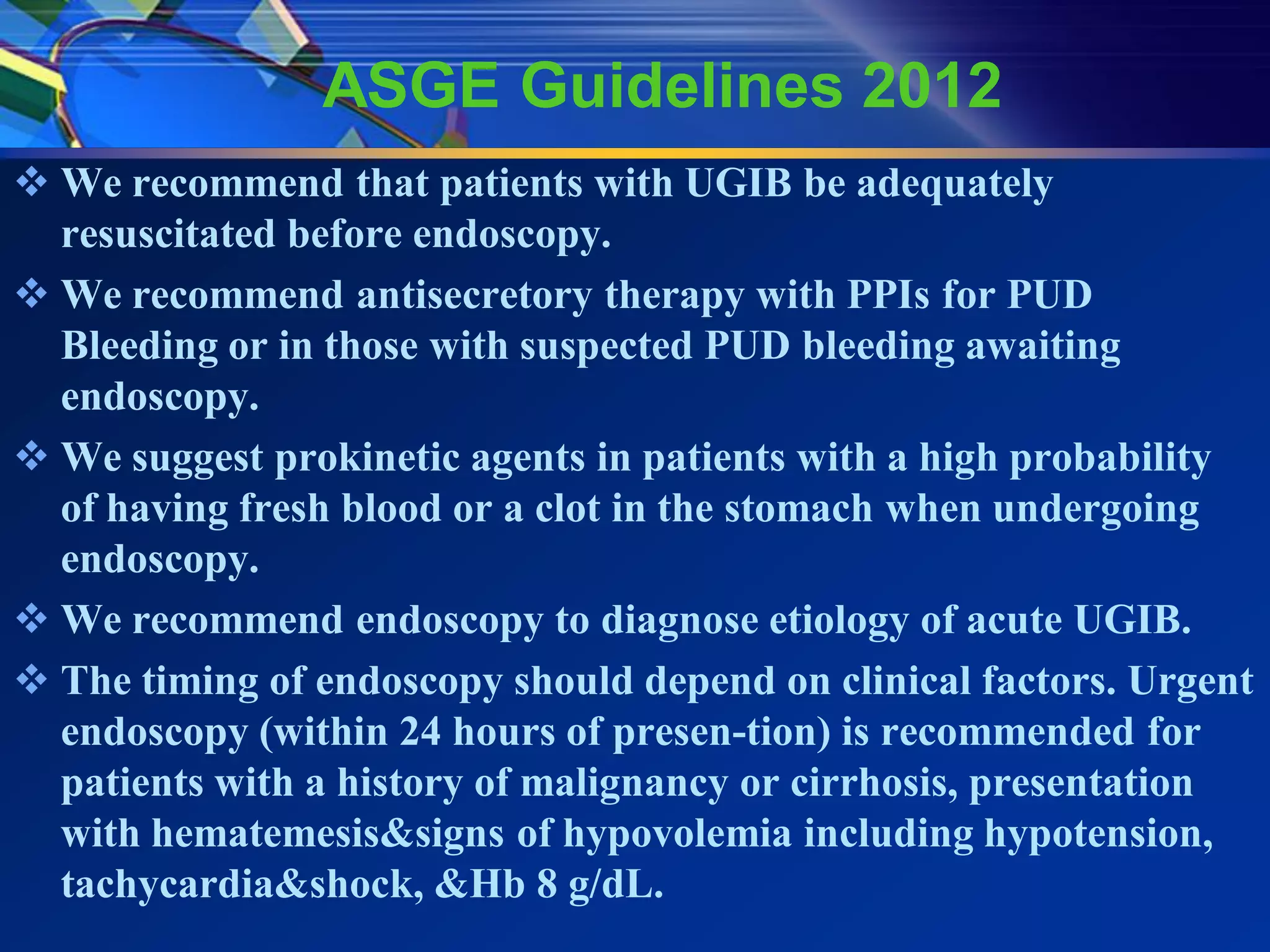 ASGE Guidelines 2012
 We recommend that patients with UGIB be adequately
  resuscitated before endoscopy.
 We recommend antisecretory therapy with PPIs for PUD
  Bleeding or in those with suspected PUD bleeding awaiting
  endoscopy.
 We suggest prokinetic agents in patients with a high probability
  of having fresh blood or a clot in the stomach when undergoing
  endoscopy.
 We recommend endoscopy to diagnose etiology of acute UGIB.
 The timing of endoscopy should depend on clinical factors. Urgent
  endoscopy (within 24 hours of presen-tion) is recommended for
  patients with a history of malignancy or cirrhosis, presentation
  with hematemesis&signs of hypovolemia including hypotension,
  tachycardia&shock, &Hb 8 g/dL.
 