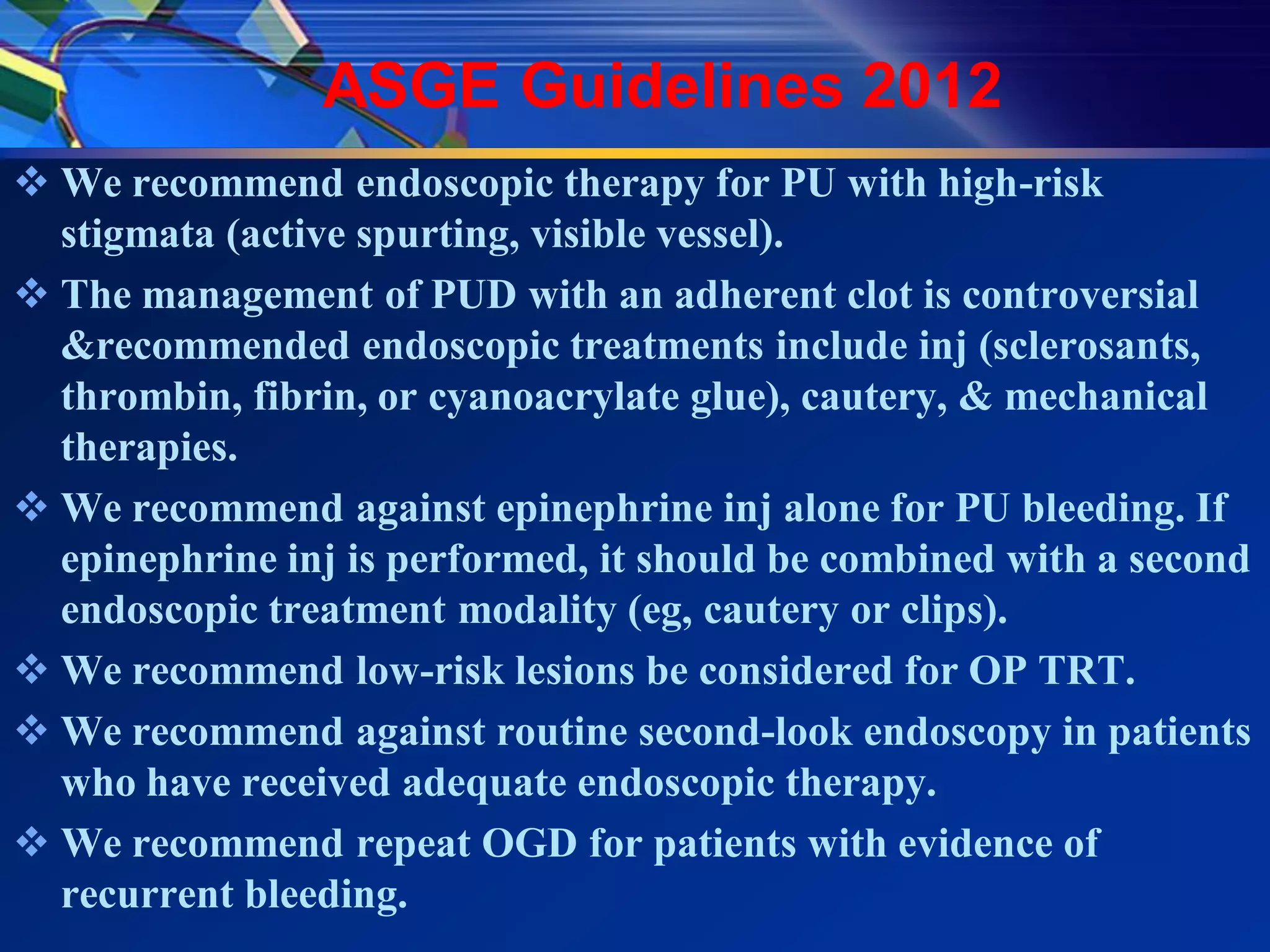 ASGE Guidelines 2012
 We recommend endoscopic therapy for PU with high-risk
  stigmata (active spurting, visible vessel).
 The management of PUD with an adherent clot is controversial
  &recommended endoscopic treatments include inj (sclerosants,
  thrombin, fibrin, or cyanoacrylate glue), cautery, & mechanical
  therapies.
 We recommend against epinephrine inj alone for PU bleeding. If
  epinephrine inj is performed, it should be combined with a second
  endoscopic treatment modality (eg, cautery or clips).
 We recommend low-risk lesions be considered for OP TRT.
 We recommend against routine second-look endoscopy in patients
  who have received adequate endoscopic therapy.
 We recommend repeat OGD for patients with evidence of
  recurrent bleeding.
 