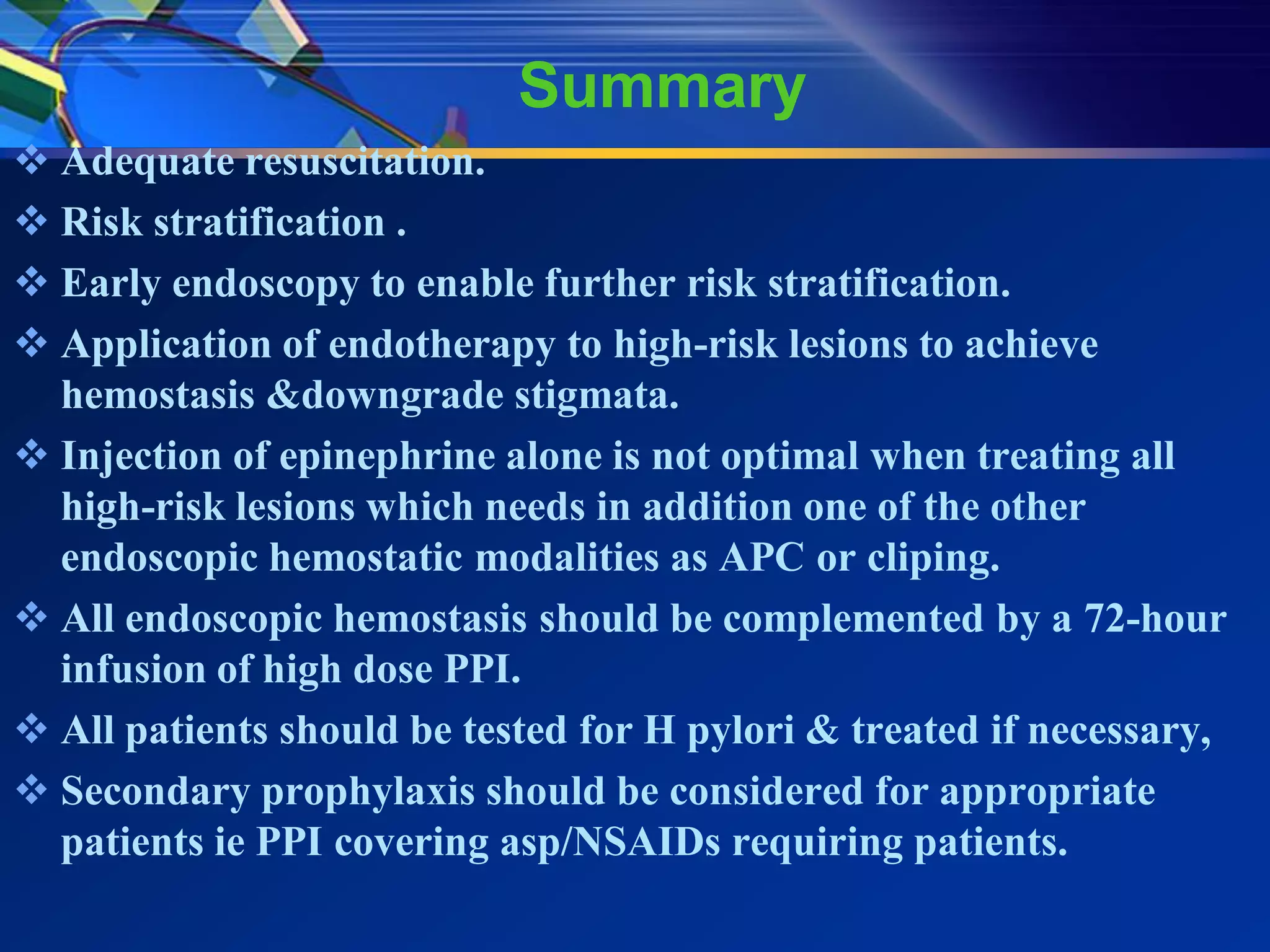 Summary
 Adequate resuscitation.
 Risk stratification .
 Early endoscopy to enable further risk stratification.
 Application of endotherapy to high-risk lesions to achieve
  hemostasis &downgrade stigmata.
 Injection of epinephrine alone is not optimal when treating all
  high-risk lesions which needs in addition one of the other
  endoscopic hemostatic modalities as APC or cliping.
 All endoscopic hemostasis should be complemented by a 72-hour
  infusion of high dose PPI.
 All patients should be tested for H pylori & treated if necessary,
 Secondary prophylaxis should be considered for appropriate
  patients ie PPI covering asp/NSAIDs requiring patients.
 