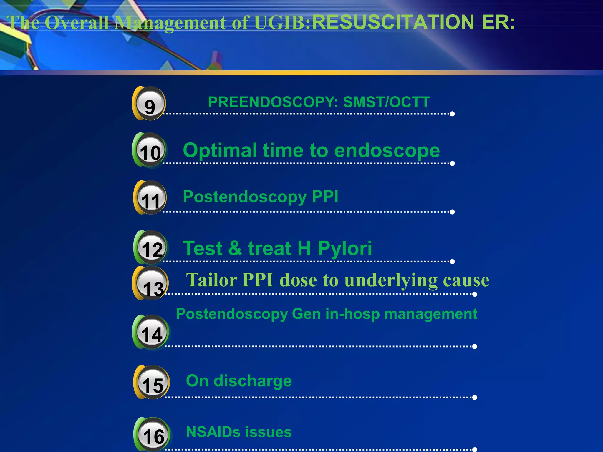 The Overall Management of UGIB:RESUSCITATION ER:



             3
             9      PREENDOSCOPY: SMST/OCTT


            10   Optimal time to endoscope

             3
            11   Postendoscopy PPI


            12 Test & treat H Pylori
            13 Tailor PPI dose to underlying cause
            3
                 Postendoscopy Gen in-hosp management
            14

             3
            15    On discharge


            16    NSAIDs issues
 