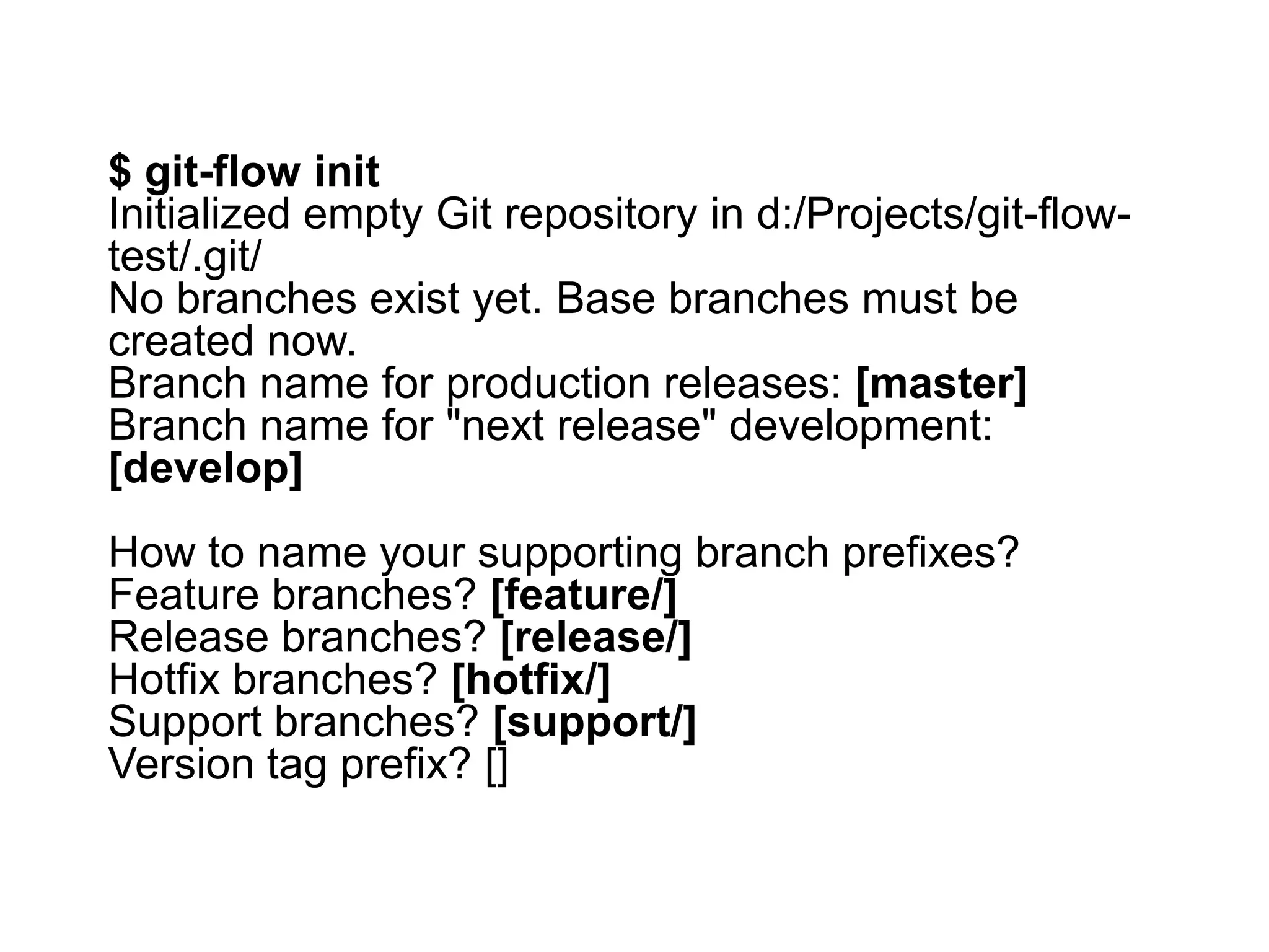 $ git-flow init Initialized empty Git repository in d:/Projects/git-flow- test/.git/ No branches exist yet. Base branches must be created now. Branch name for production releases: [master] Branch name for "next release" development: [develop] How to name your supporting branch prefixes? Feature branches? [feature/] Release branches? [release/] Hotfix branches? [hotfix/] Support branches? [support/] Version tag prefix? [] 