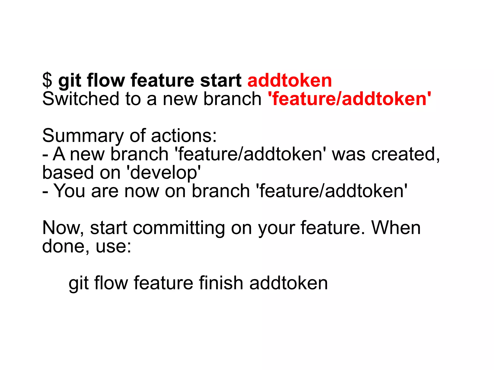 $ git flow feature start addtoken Switched to a new branch 'feature/addtoken' Summary of actions: - A new branch 'feature/addtoken' was created, based on 'develop' - You are now on branch 'feature/addtoken' Now, start committing on your feature. When done, use: git flow feature finish addtoken 
