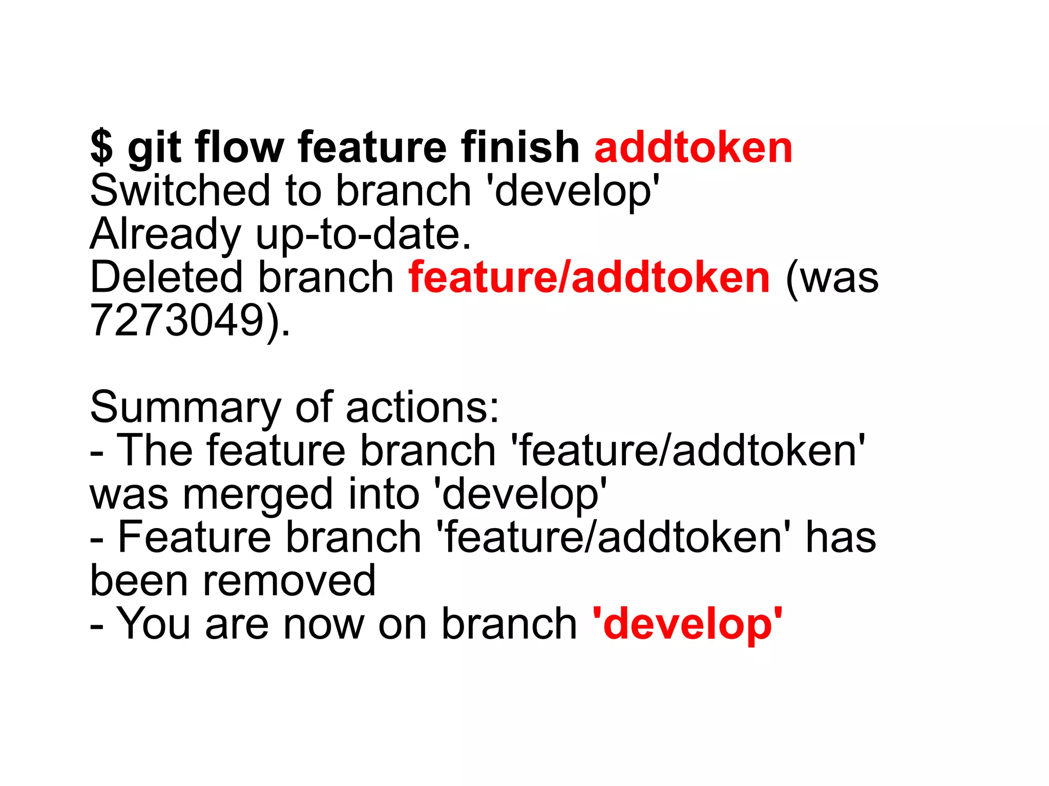 $ git flow feature finish addtoken Switched to branch 'develop' Already up-to-date. Deleted branch feature/addtoken (was 7273049). Summary of actions: - The feature branch 'feature/addtoken' was merged into 'develop' - Feature branch 'feature/addtoken' has been removed - You are now on branch 'develop' 