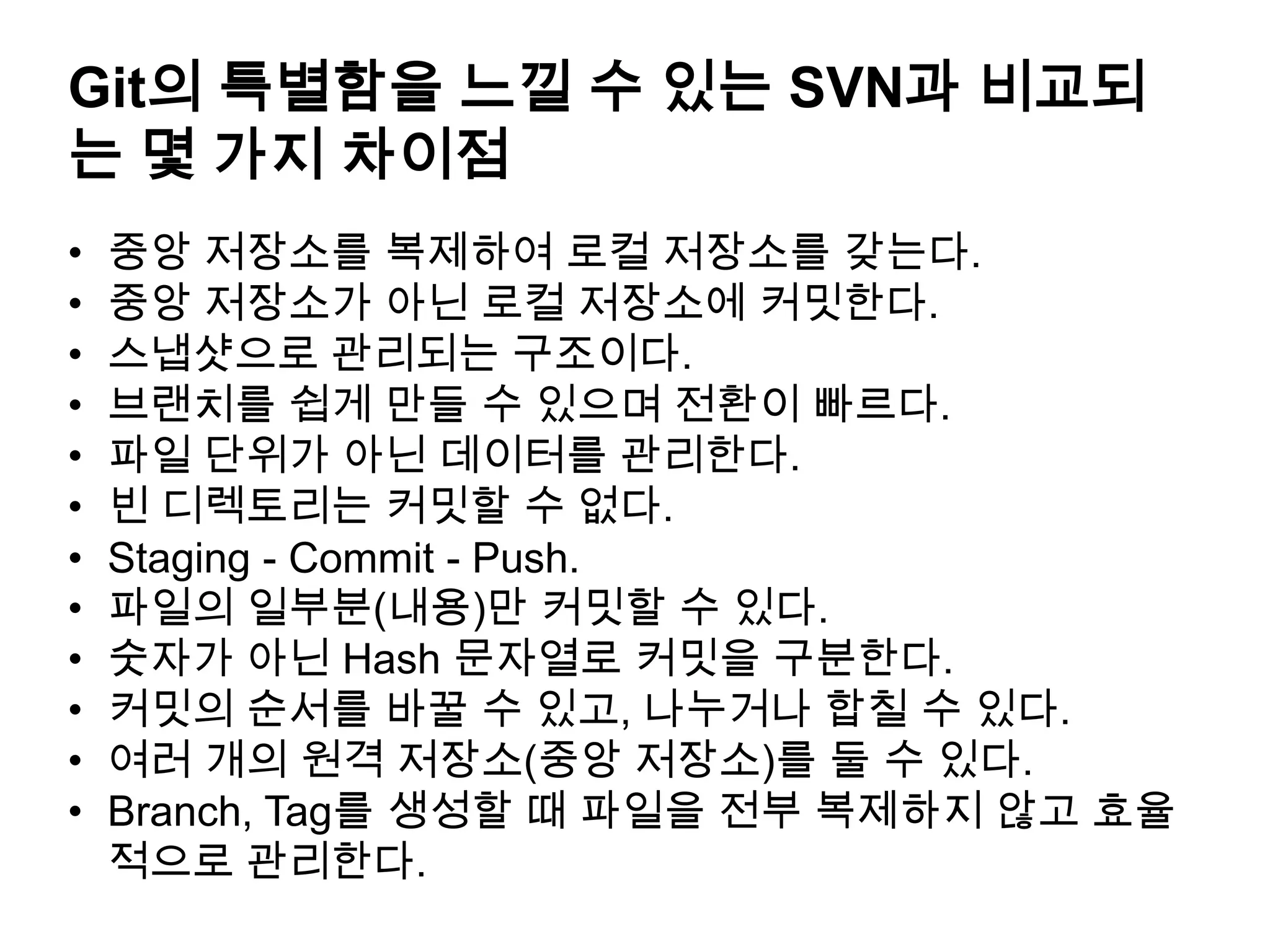 Git의 특별함을 느낄 수 있는 SVN과 비교되 는 몇 가지 차이점 • 중앙 저장소를 복제하여 로컬 저장소를 갖는다. • 중앙 저장소가 아닌 로컬 저장소에 커밋한다. • 스냅샷으로 관리되는 구조이다. • 브랜치를 쉽게 만들 수 있으며 전환이 빠르다. • 파일 단위가 아닌 데이터를 관리한다. • 빈 디렉토리는 커밋할 수 없다. • Staging - Commit - Push. • 파일의 일부분(내용)만 커밋할 수 있다. • 숫자가 아닌 Hash 문자열로 커밋을 구분한다. • 커밋의 순서를 바꿀 수 있고, 나누거나 합칠 수 있다. • 여러 개의 원격 저장소(중앙 저장소)를 둘 수 있다. • Branch, Tag를 생성할 때 파일을 전부 복제하지 않고 효율 적으로 관리한다. 