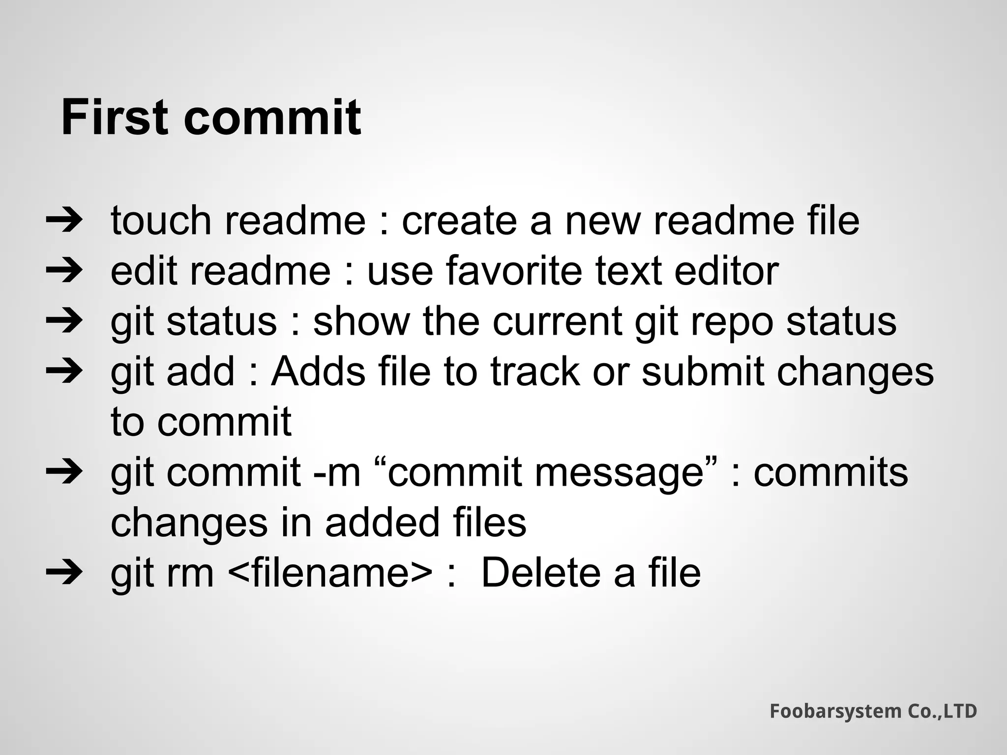 Foobarsystem Co.,LTD
First commit
➔ touch readme : create a new readme file
➔ edit readme : use favorite text editor
➔ git status : show the current git repo status
➔ git add : Adds file to track or submit changes
to commit
➔ git commit -m “commit message” : commits
changes in added files
➔ git rm <filename> : Delete a file
 