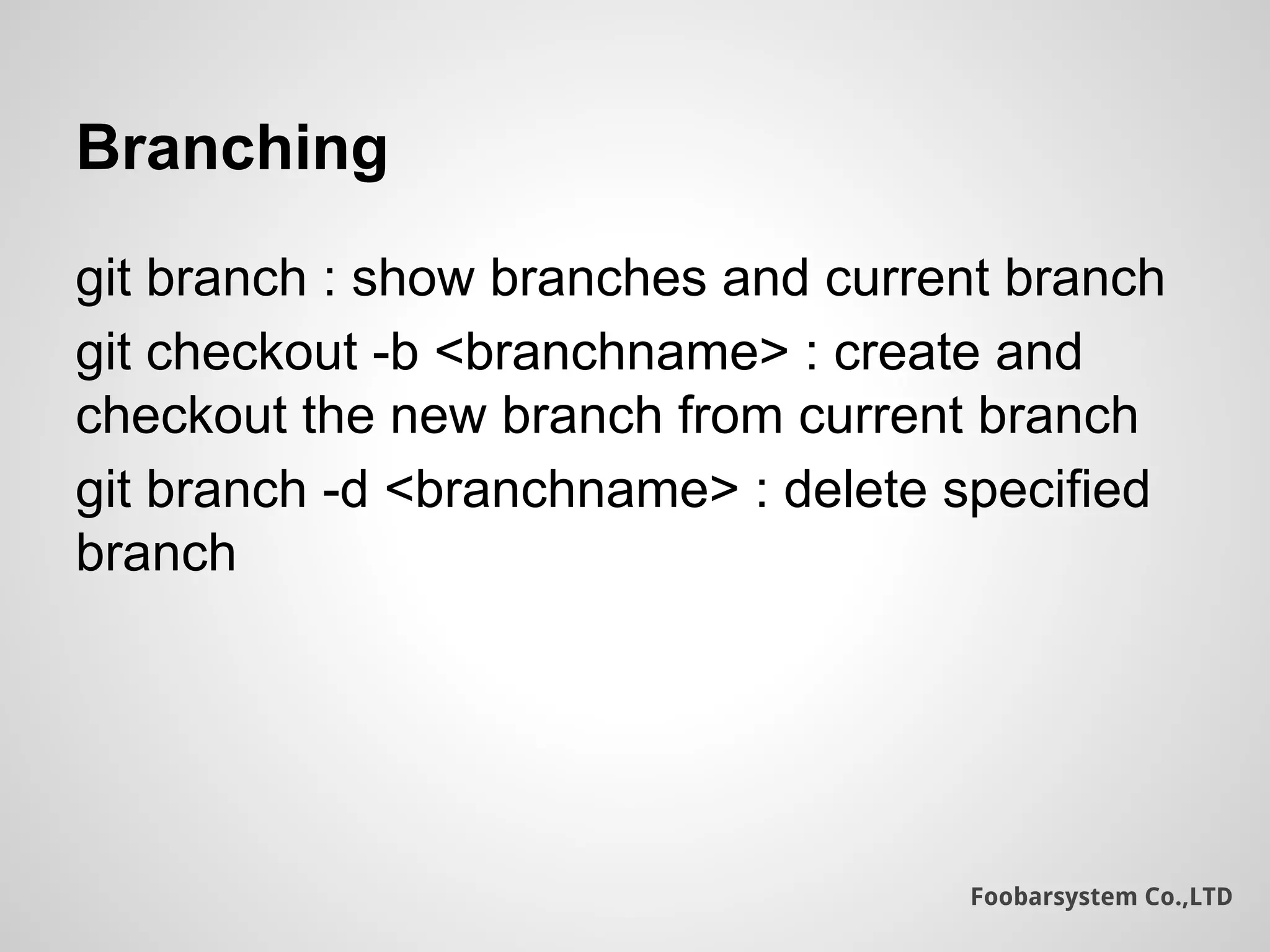 Foobarsystem Co.,LTD
Branching
git branch : show branches and current branch
git checkout -b <branchname> : create and
checkout the new branch from current branch
git branch -d <branchname> : delete specified
branch
 