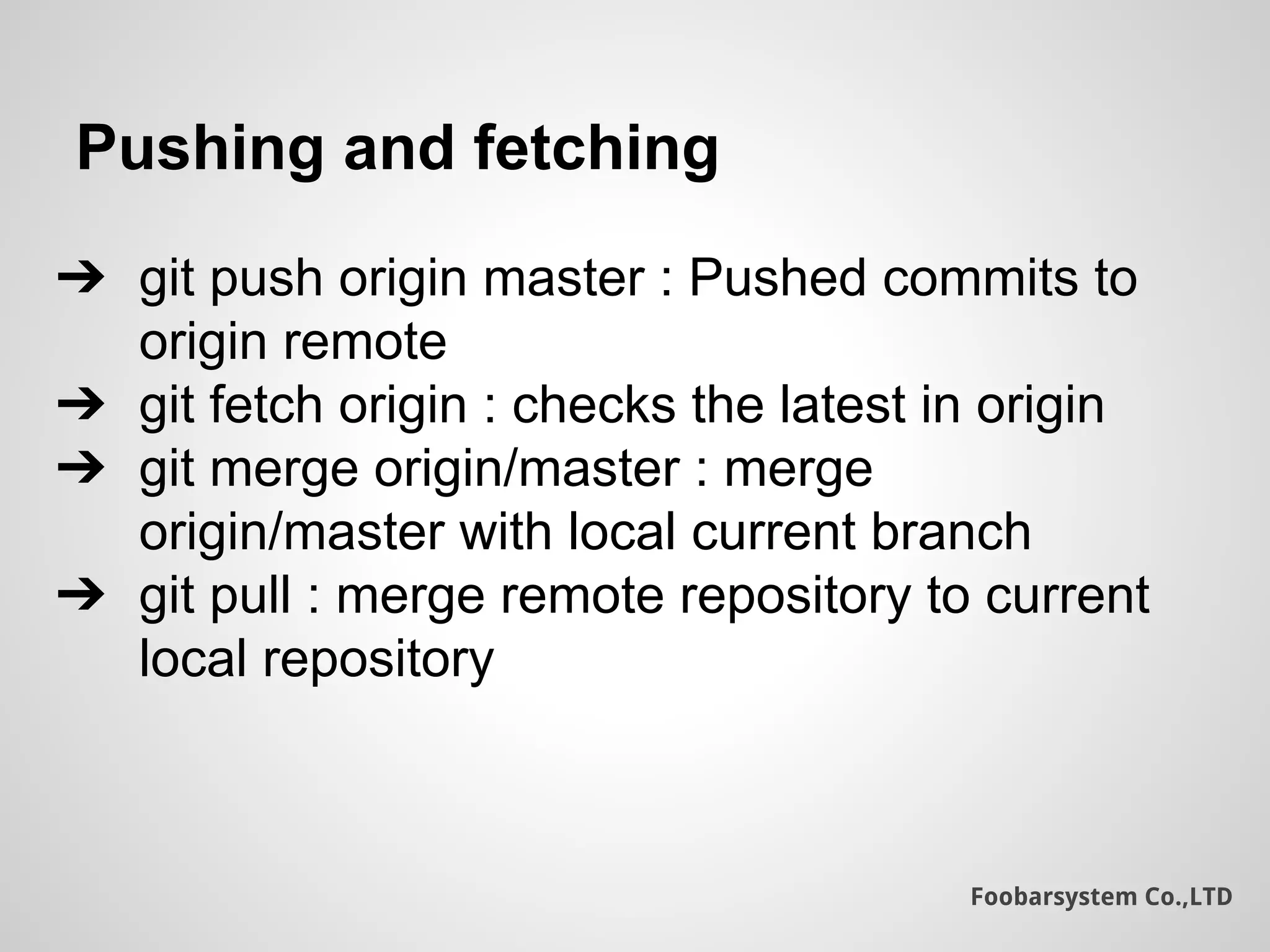 Foobarsystem Co.,LTD
Pushing and fetching
➔ git push origin master : Pushed commits to
origin remote
➔ git fetch origin : checks the latest in origin
➔ git merge origin/master : merge
origin/master with local current branch
➔ git pull : merge remote repository to current
local repository
 