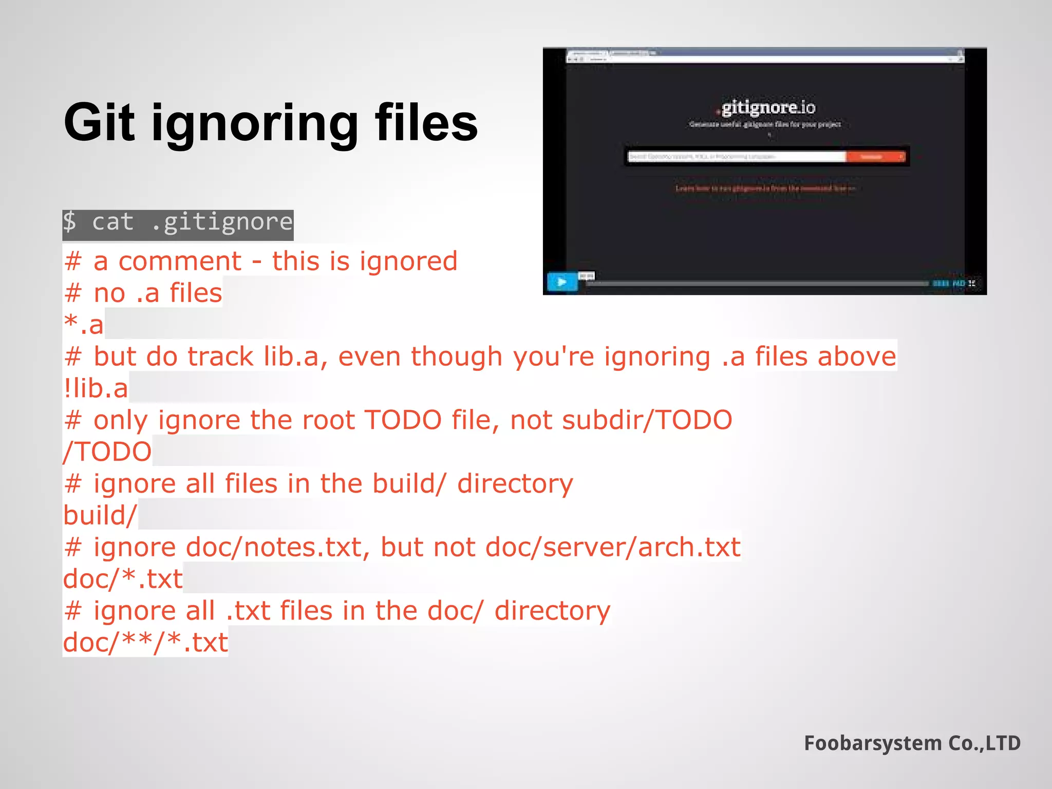 Foobarsystem Co.,LTD
Git ignoring files
$ cat .gitignore
# a comment - this is ignored
# no .a files
*.a
# but do track lib.a, even though you're ignoring .a files above
!lib.a
# only ignore the root TODO file, not subdir/TODO
/TODO
# ignore all files in the build/ directory
build/
# ignore doc/notes.txt, but not doc/server/arch.txt
doc/*.txt
# ignore all .txt files in the doc/ directory
doc/**/*.txt
 