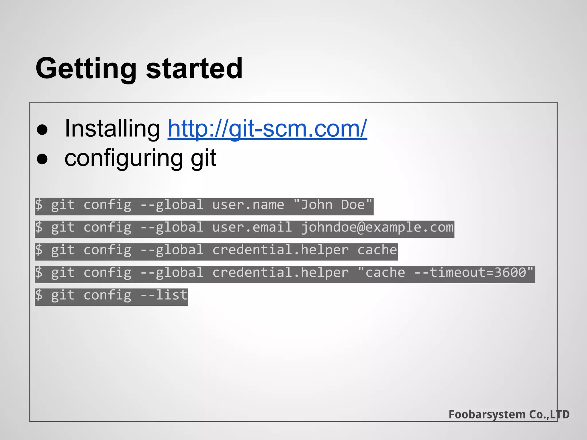 Foobarsystem Co.,LTD
Getting started
● Installing http://git-scm.com/
● configuring git
$ git config --global user.name "John Doe"
$ git config --global user.email johndoe@example.com
$ git config --global credential.helper cache
$ git config --global credential.helper "cache --timeout=3600"
$ git config --list
 