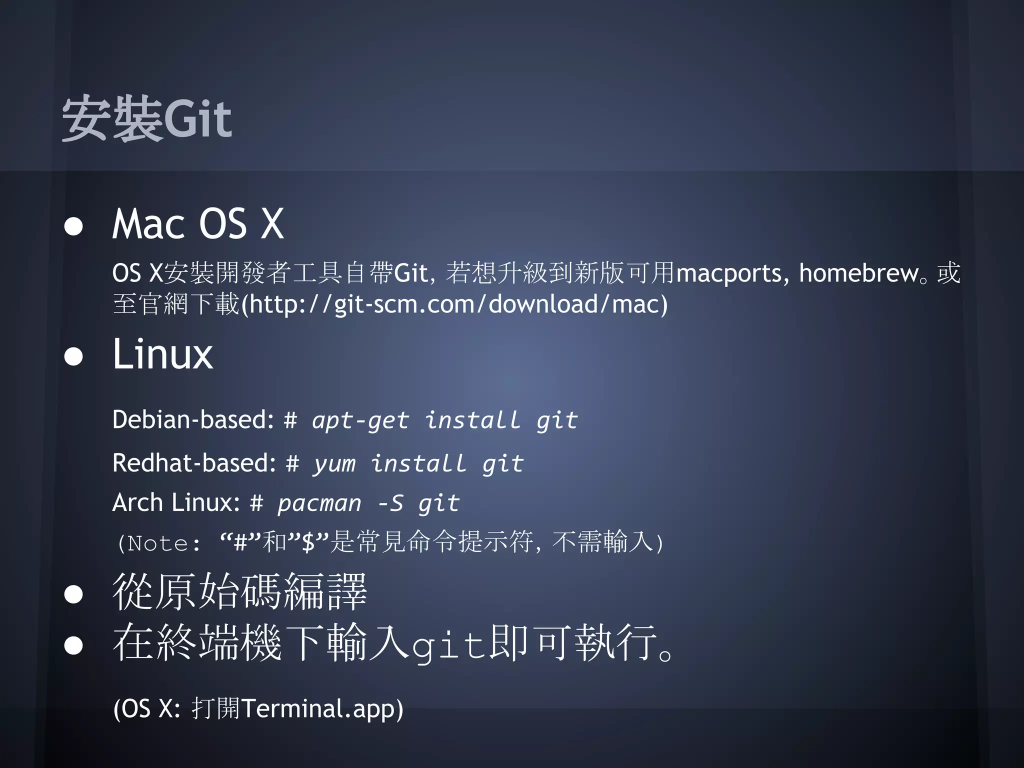 安裝Git
● Mac OS X
OS X安裝開發者工具自帶Git，若想升級到新版可用macports, homebrew。或
至官網下載(http://git-scm.com/download/mac)
● Linux
Debian-based: # apt-get install git
Redhat-based: # yum install git
Arch Linux: # pacman -S git
(Note: “#”和”$”是常見命令提示符，不需輸入)
● 從原始碼編譯
● 在終端機下輸入git即可執行。
(OS X: 打開Terminal.app)
 