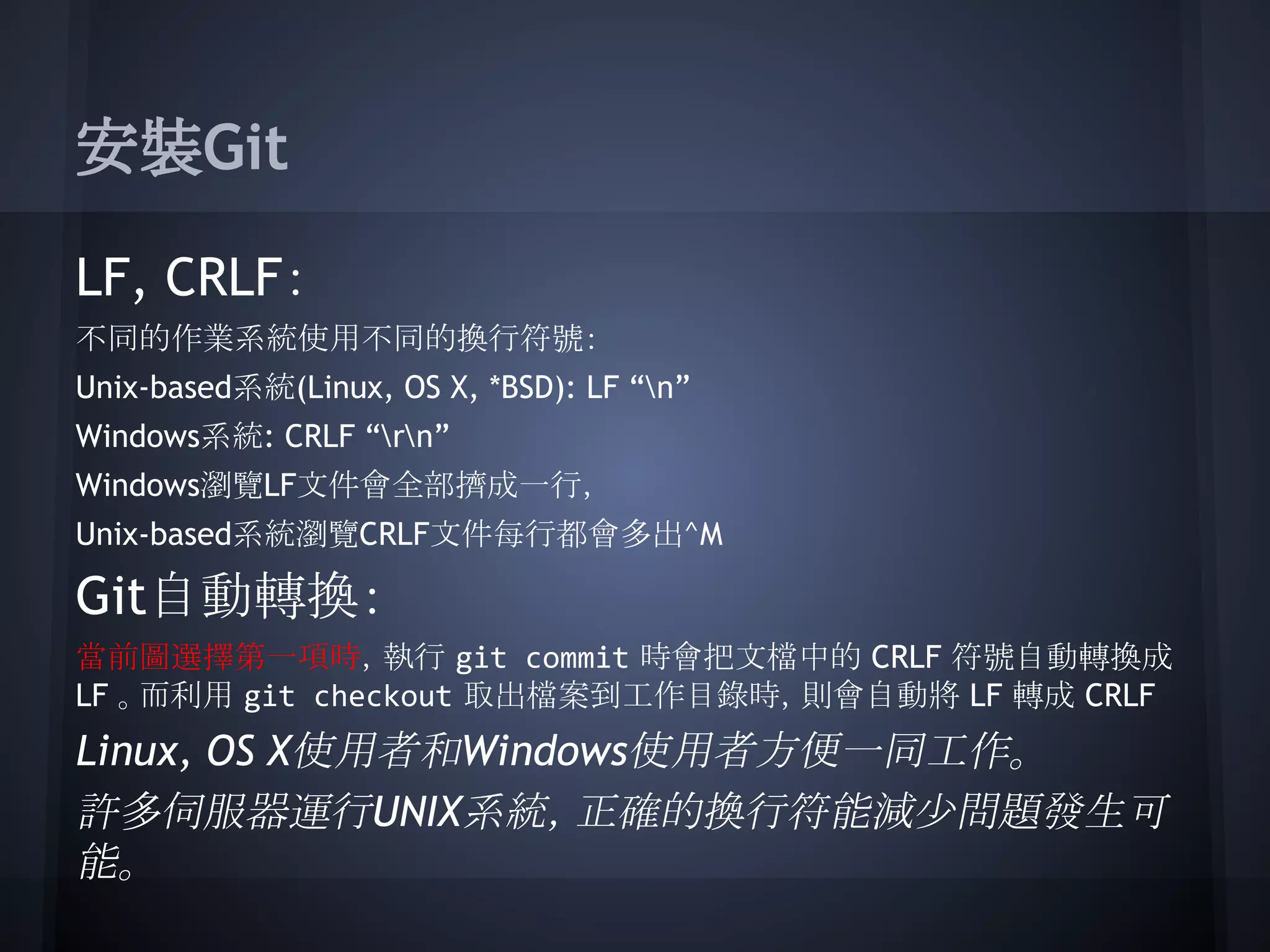 安裝Git
LF, CRLF：
不同的作業系統使用不同的換行符號：
Unix-based系統(Linux, OS X, *BSD): LF “n”
Windows系統: CRLF “rn”
Windows瀏覽LF文件會全部擠成一行，
Unix-based系統瀏覽CRLF文件每行都會多出^M
Git自動轉換：
當前圖選擇第一項時，執行 git commit 時會把文檔中的 CRLF 符號自動轉換成
LF 。而利用 git checkout 取出檔案到工作目錄時，則會自動將 LF 轉成 CRLF
Linux, OS X使用者和Windows使用者方便一同工作。
許多伺服器運行UNIX系統，正確的換行符能減少問題發生可
能。
 