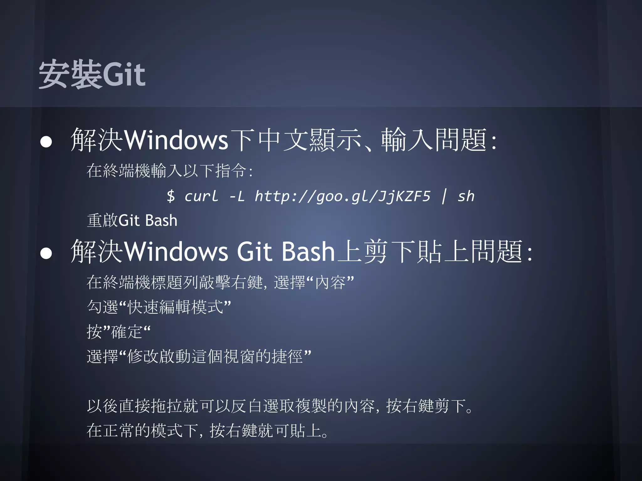 安裝Git
● 解決Windows下中文顯示、輸入問題：
在終端機輸入以下指令：
$ curl -L http://goo.gl/JjKZF5 | sh
重啟Git Bash
● 解決Windows Git Bash上剪下貼上問題：
在終端機標題列敲擊右鍵，選擇“內容”
勾選“快速編輯模式”
按”確定“
選擇“修改啟動這個視窗的捷徑”
以後直接拖拉就可以反白選取複製的內容，按右鍵剪下。
在正常的模式下，按右鍵就可貼上。
 
