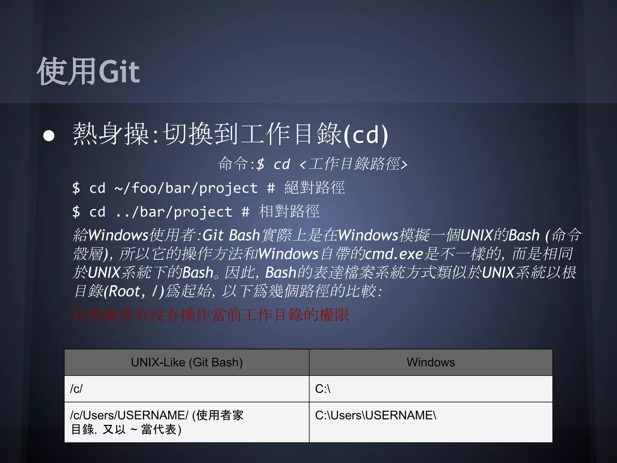 使用Git
● 熱身操：切換到工作目錄(cd)
命令：$ cd <工作目錄路徑>
$ cd ~/foo/bar/project # 絕對路徑
$ cd ../bar/project # 相對路徑
給Windows使用者：Git Bash實際上是在Windows模擬一個UNIX的Bash (命令
殼層)，所以它的操作方法和Windows自帶的cmd.exe是不一樣的，而是相同
於UNIX系統下的Bash。因此，Bash的表達檔案系統方式類似於UNIX系統以根
目錄(Root, /)爲起始，以下爲幾個路徑的比較：
記得檢查有沒有操作當前工作目錄的權限
UNIX-Like (Git Bash) Windows
/c/ C:
/c/Users/USERNAME/ (使用者家
目錄，又以 ~ 當代表)
C:UsersUSERNAME
 