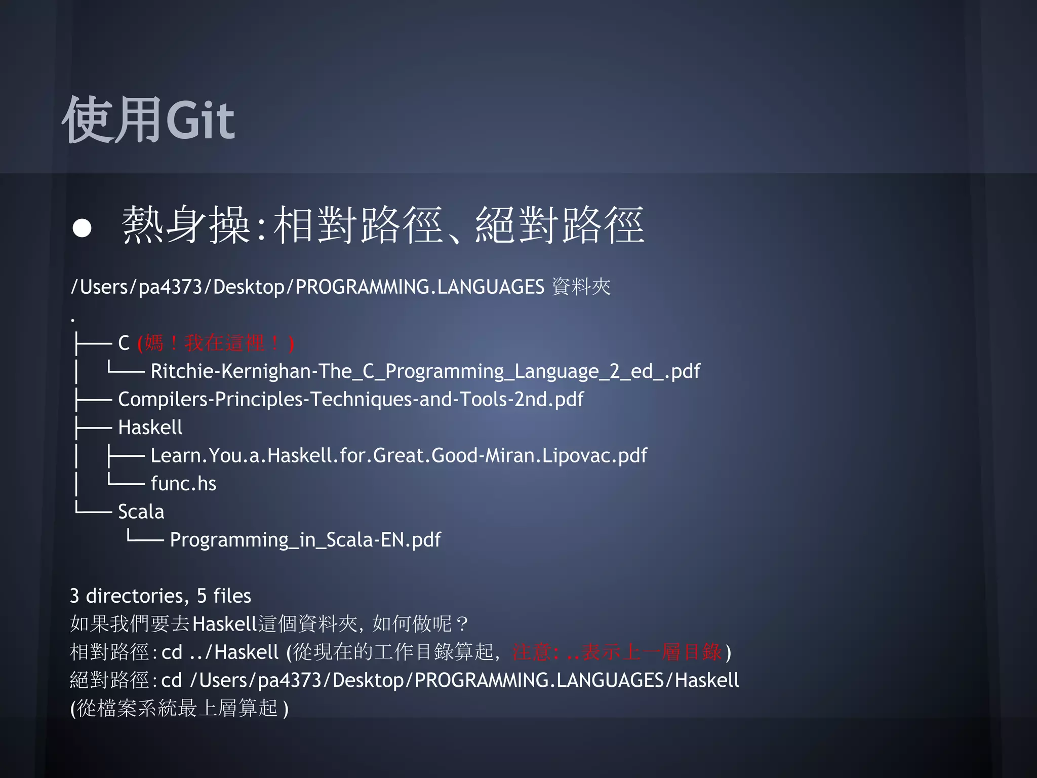 使用Git
● 熱身操：相對路徑、絕對路徑
/Users/pa4373/Desktop/PROGRAMMING.LANGUAGES 資料夾
.
├── C (媽！我在這裡！)
│ └── Ritchie-Kernighan-The_C_Programming_Language_2_ed_.pdf
├── Compilers-Principles-Techniques-and-Tools-2nd.pdf
├── Haskell
│ ├── Learn.You.a.Haskell.for.Great.Good-Miran.Lipovac.pdf
│ └── func.hs
└── Scala
└── Programming_in_Scala-EN.pdf
3 directories, 5 files
如果我們要去Haskell這個資料夾，如何做呢？
相對路徑：cd ../Haskell (從現在的工作目錄算起， 注意: ..表示上一層目錄)
絕對路徑：cd /Users/pa4373/Desktop/PROGRAMMING.LANGUAGES/Haskell
(從檔案系統最上層算起 )
 