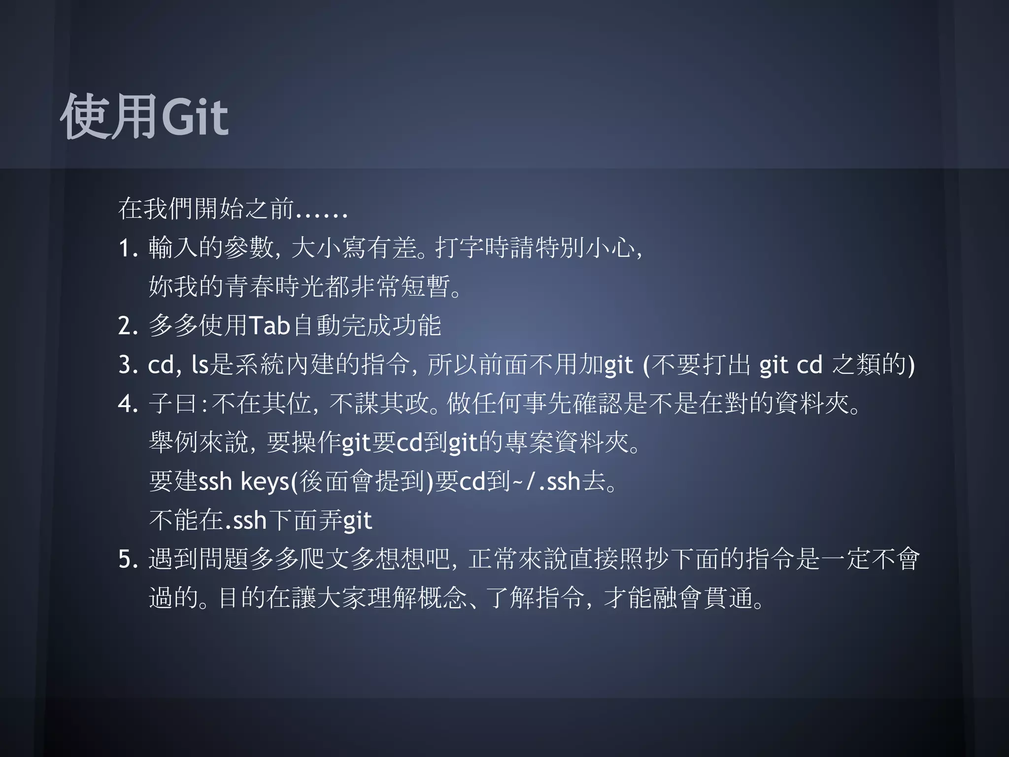 使用Git
在我們開始之前......
1. 輸入的參數，大小寫有差。打字時請特別小心，
妳我的青春時光都非常短暫。
2. 多多使用Tab自動完成功能
3. cd, ls是系統內建的指令，所以前面不用加git (不要打出 git cd 之類的)
4. 子曰：不在其位，不謀其政。做任何事先確認是不是在對的資料夾。
舉例來說，要操作git要cd到git的專案資料夾。
要建ssh keys(後面會提到)要cd到~/.ssh去。
不能在.ssh下面弄git
5. 遇到問題多多爬文多想想吧，正常來說直接照抄下面的指令是一定不會
過的。目的在讓大家理解概念、了解指令，才能融會貫通。
 