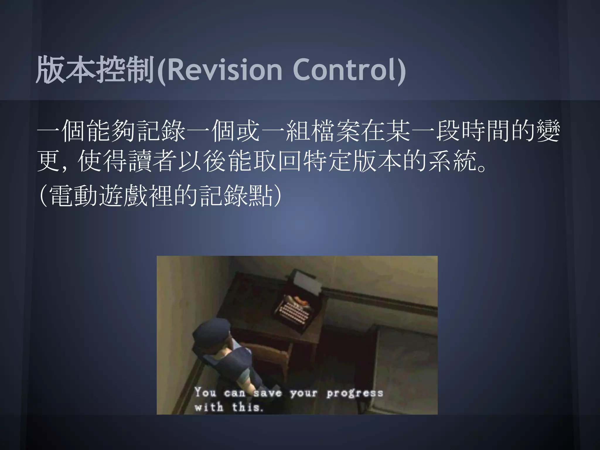 版本控制(Revision Control)
一個能夠記錄一個或一組檔案在某一段時間的變
更，使得讀者以後能取回特定版本的系統。
（電動遊戲裡的記錄點）
 
