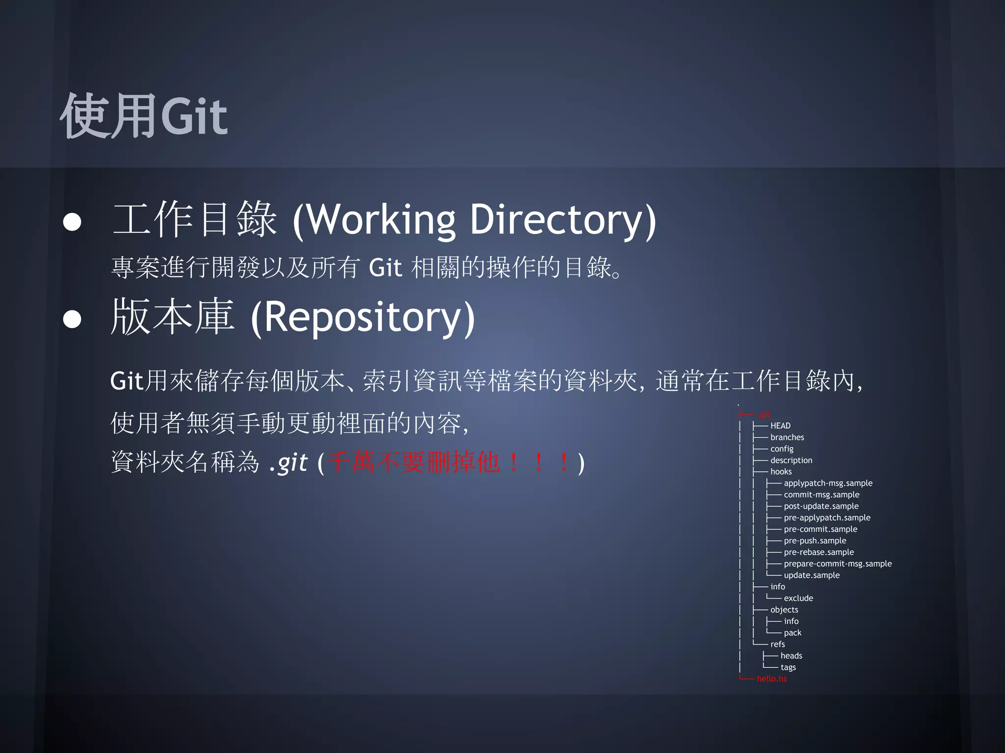 使用Git
● 工作目錄 (Working Directory)
專案進行開發以及所有 Git 相關的操作的目錄。
● 版本庫 (Repository)
Git用來儲存每個版本、索引資訊等檔案的資料夾，通常在工作目錄內，
使用者無須手動更動裡面的內容，
資料夾名稱為 .git (千萬不要刪掉他！！！)
.
├── .git
│ ├── HEAD
│ ├── branches
│ ├── config
│ ├── description
│ ├── hooks
│ │ ├── applypatch-msg.sample
│ │ ├── commit-msg.sample
│ │ ├── post-update.sample
│ │ ├── pre-applypatch.sample
│ │ ├── pre-commit.sample
│ │ ├── pre-push.sample
│ │ ├── pre-rebase.sample
│ │ ├── prepare-commit-msg.sample
│ │ └── update.sample
│ ├── info
│ │ └── exclude
│ ├── objects
│ │ ├── info
│ │ └── pack
│ └── refs
│ ├── heads
│ └── tags
└── hello.hs
 