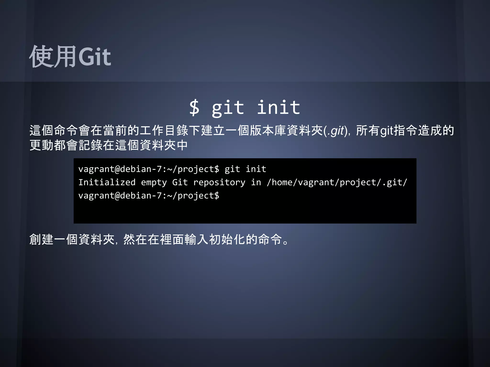 使用Git
$ git init
這個命令會在當前的工作目錄下建立一個版本庫資料夾(.git)，所有git指令造成的
更動都會記錄在這個資料夾中
創建一個資料夾，然在在裡面輸入初始化的命令。
vagrant@debian-7:~/project$ git init
Initialized empty Git repository in /home/vagrant/project/.git/
vagrant@debian-7:~/project$
 