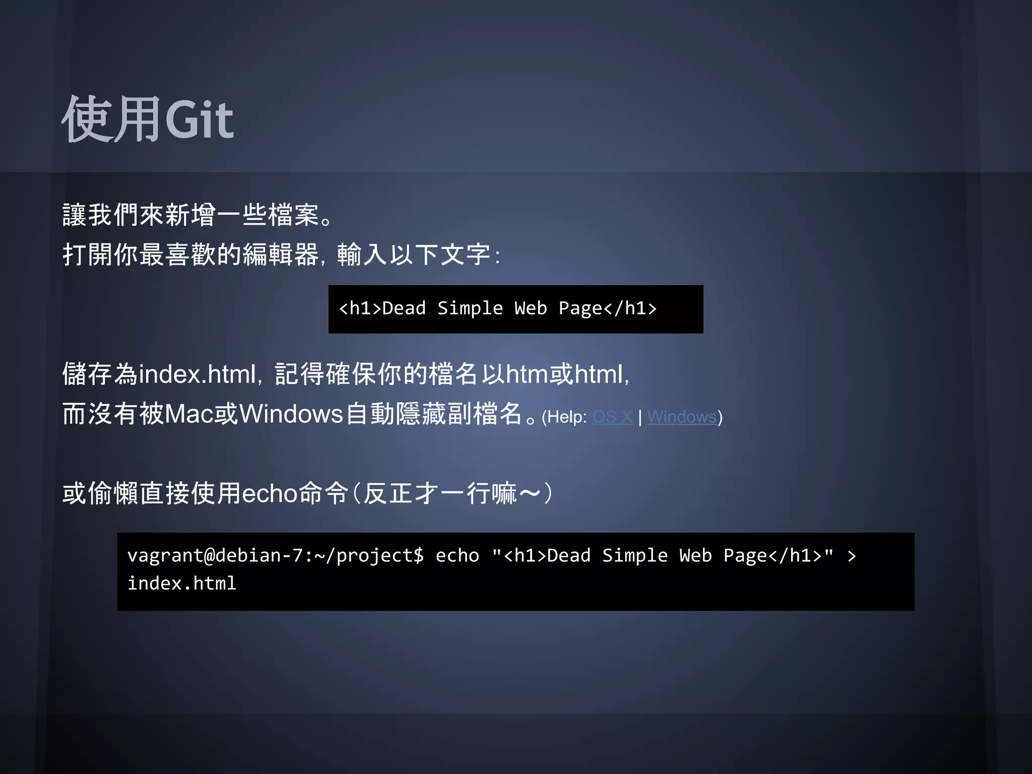 使用Git
讓我們來新增一些檔案。
打開你最喜歡的編輯器，輸入以下文字：
儲存為index.html，記得確保你的檔名以htm或html，
而沒有被Mac或Windows自動隱藏副檔名。(Help: OS X | Windows)
或偷懶直接使用echo命令（反正才一行嘛～）
<h1>Dead Simple Web Page</h1>
vagrant@debian-7:~/project$ echo "<h1>Dead Simple Web Page</h1>" >
index.html
 