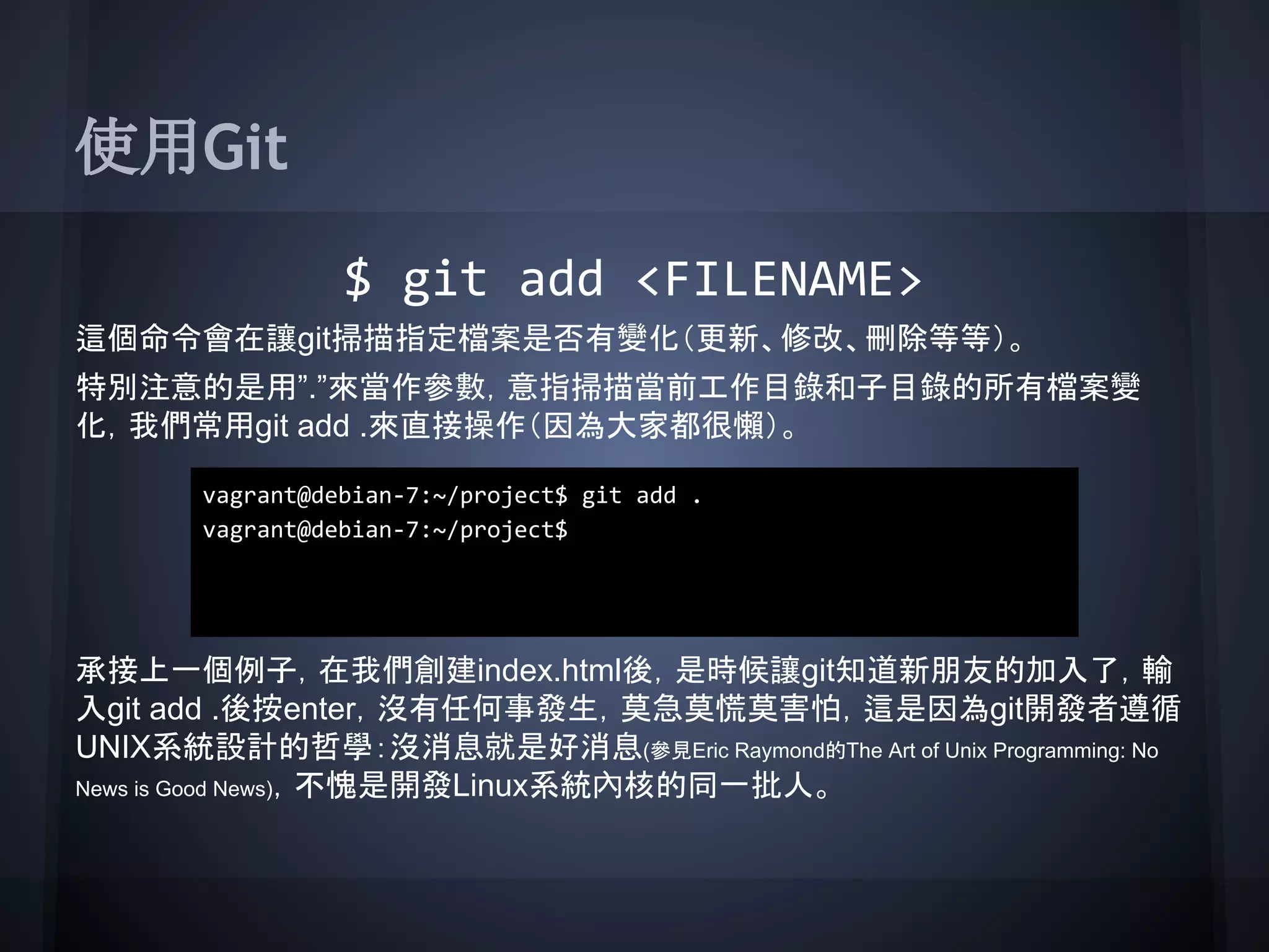 使用Git
$ git add <FILENAME>
這個命令會在讓git掃描指定檔案是否有變化（更新、修改、刪除等等）。
特別注意的是用”.”來當作參數，意指掃描當前工作目錄和子目錄的所有檔案變
化，我們常用git add .來直接操作（因為大家都很懶）。
承接上一個例子，在我們創建index.html後，是時候讓git知道新朋友的加入了，輸
入git add .後按enter，沒有任何事發生，莫急莫慌莫害怕，這是因為git開發者遵循
UNIX系統設計的哲學：沒消息就是好消息(參見Eric Raymond的The Art of Unix Programming: No
News is Good News)，不愧是開發Linux系統內核的同一批人。
vagrant@debian-7:~/project$ git add .
vagrant@debian-7:~/project$
 