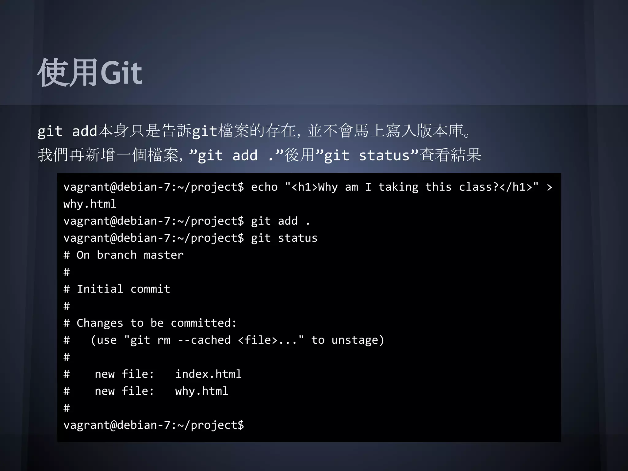 使用Git
git add本身只是告訴git檔案的存在，並不會馬上寫入版本庫。
我們再新增一個檔案，”git add .”後用”git status”查看結果
vagrant@debian-7:~/project$ echo "<h1>Why am I taking this class?</h1>" >
why.html
vagrant@debian-7:~/project$ git add .
vagrant@debian-7:~/project$ git status
# On branch master
#
# Initial commit
#
# Changes to be committed:
# (use "git rm --cached <file>..." to unstage)
#
# new file: index.html
# new file: why.html
#
vagrant@debian-7:~/project$
 