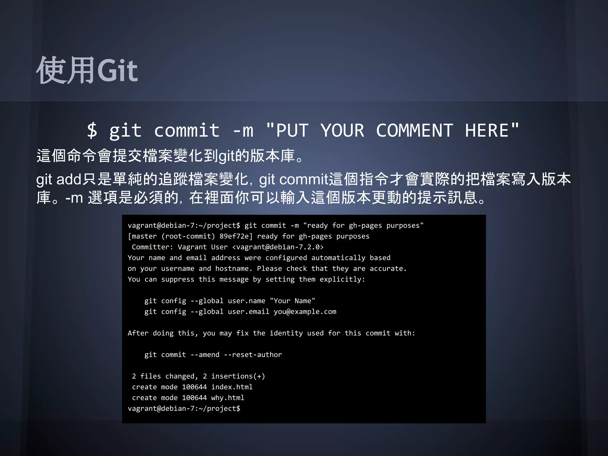 使用Git
$ git commit -m "PUT YOUR COMMENT HERE"
這個命令會提交檔案變化到git的版本庫。
git add只是單純的追蹤檔案變化，git commit這個指令才會實際的把檔案寫入版本
庫。 -m 選項是必須的，在裡面你可以輸入這個版本更動的提示訊息。
vagrant@debian-7:~/project$ git commit -m "ready for gh-pages purposes"
[master (root-commit) 89ef72e] ready for gh-pages purposes
Committer: Vagrant User <vagrant@debian-7.2.0>
Your name and email address were configured automatically based
on your username and hostname. Please check that they are accurate.
You can suppress this message by setting them explicitly:
git config --global user.name "Your Name"
git config --global user.email you@example.com
After doing this, you may fix the identity used for this commit with:
git commit --amend --reset-author
2 files changed, 2 insertions(+)
create mode 100644 index.html
create mode 100644 why.html
vagrant@debian-7:~/project$
 