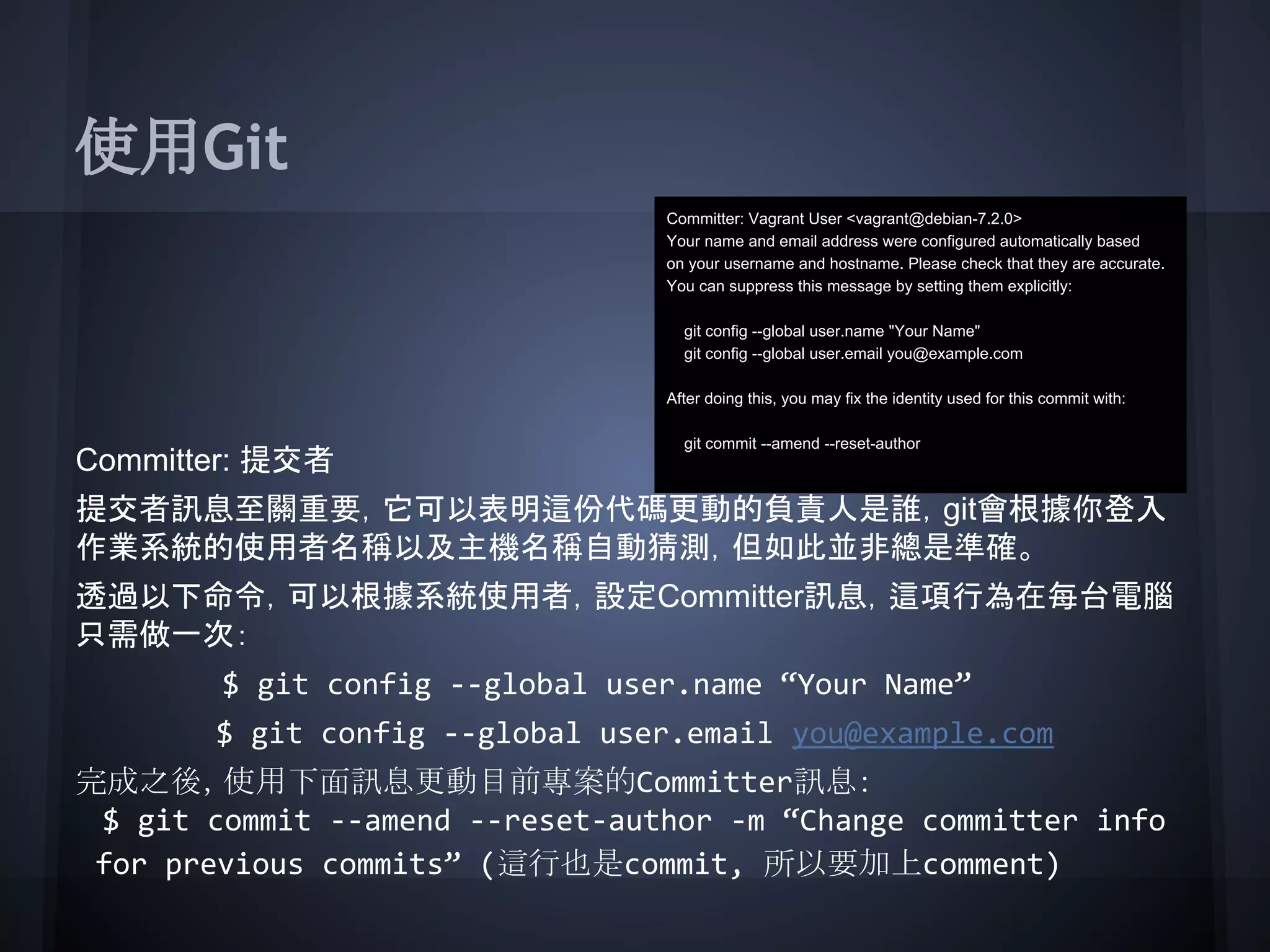 使用Git
Committer: 提交者
提交者訊息至關重要，它可以表明這份代碼更動的負責人是誰，git會根據你登入
作業系統的使用者名稱以及主機名稱自動猜測，但如此並非總是準確。
透過以下命令，可以根據系統使用者，設定Committer訊息，這項行為在每台電腦
只需做一次：
$ git config --global user.name “Your Name”
$ git config --global user.email you@example.com
完成之後，使用下面訊息更動目前專案的Committer訊息：
$ git commit --amend --reset-author -m “Change committer info
for previous commits” (這行也是commit, 所以要加上comment)
Committer: Vagrant User <vagrant@debian-7.2.0>
Your name and email address were configured automatically based
on your username and hostname. Please check that they are accurate.
You can suppress this message by setting them explicitly:
git config --global user.name "Your Name"
git config --global user.email you@example.com
After doing this, you may fix the identity used for this commit with:
git commit --amend --reset-author
 