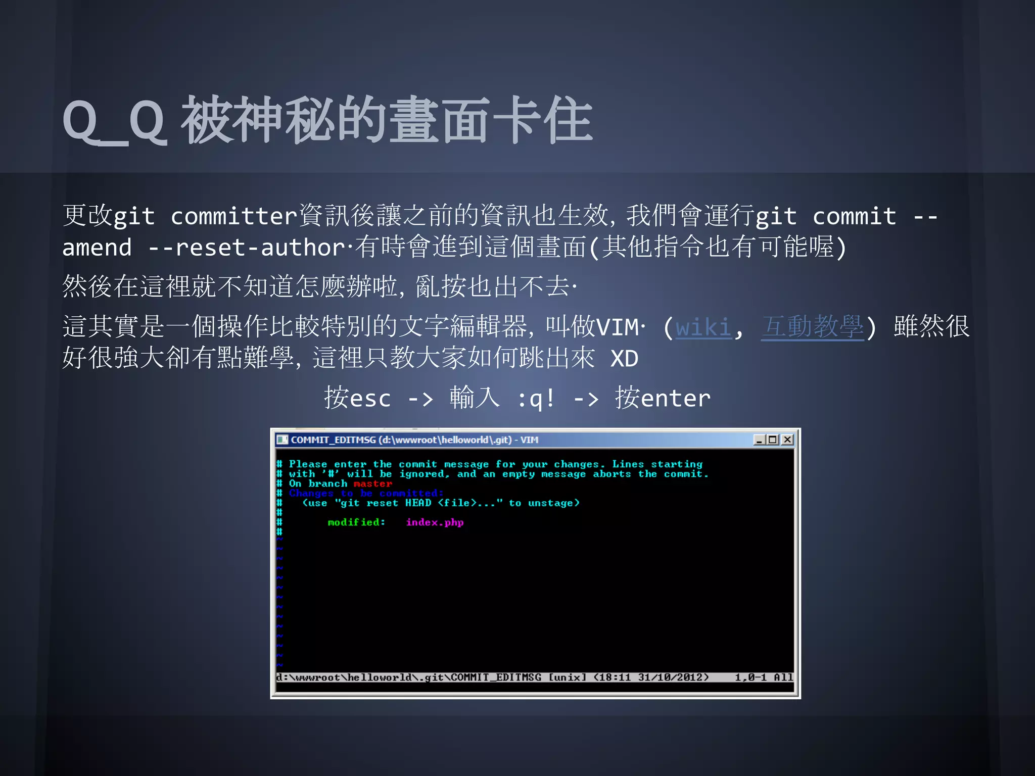 Q_Q 被神秘的畫面卡住
更改git committer資訊後讓之前的資訊也生效，我們會運行git commit --
amend --reset-author‧有時會進到這個畫面(其他指令也有可能喔)
然後在這裡就不知道怎麼辦啦，亂按也出不去‧
這其實是一個操作比較特別的文字編輯器，叫做VIM‧ (wiki, 互動教學) 雖然很
好很強大卻有點難學，這裡只教大家如何跳出來 XD
按esc -> 輸入 :q! -> 按enter
 
