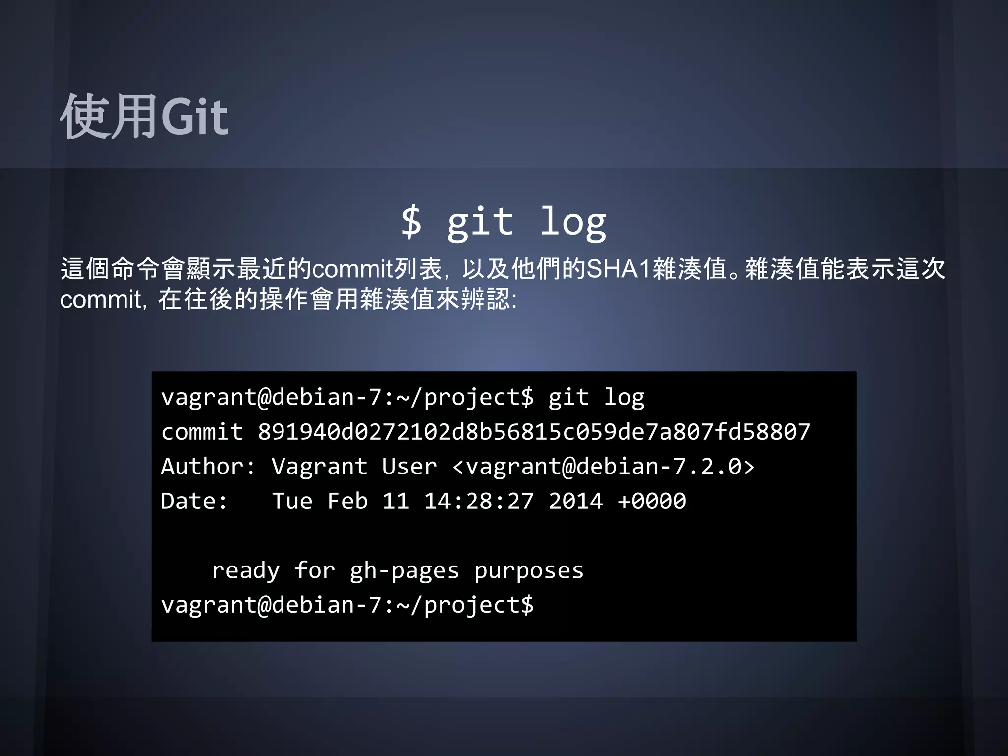 使用Git
$ git log
這個命令會顯示最近的commit列表，以及他們的SHA1雜湊值。雜湊值能表示這次
commit，在往後的操作會用雜湊值來辨認:
vagrant@debian-7:~/project$ git log
commit 891940d0272102d8b56815c059de7a807fd58807
Author: Vagrant User <vagrant@debian-7.2.0>
Date: Tue Feb 11 14:28:27 2014 +0000
ready for gh-pages purposes
vagrant@debian-7:~/project$
 