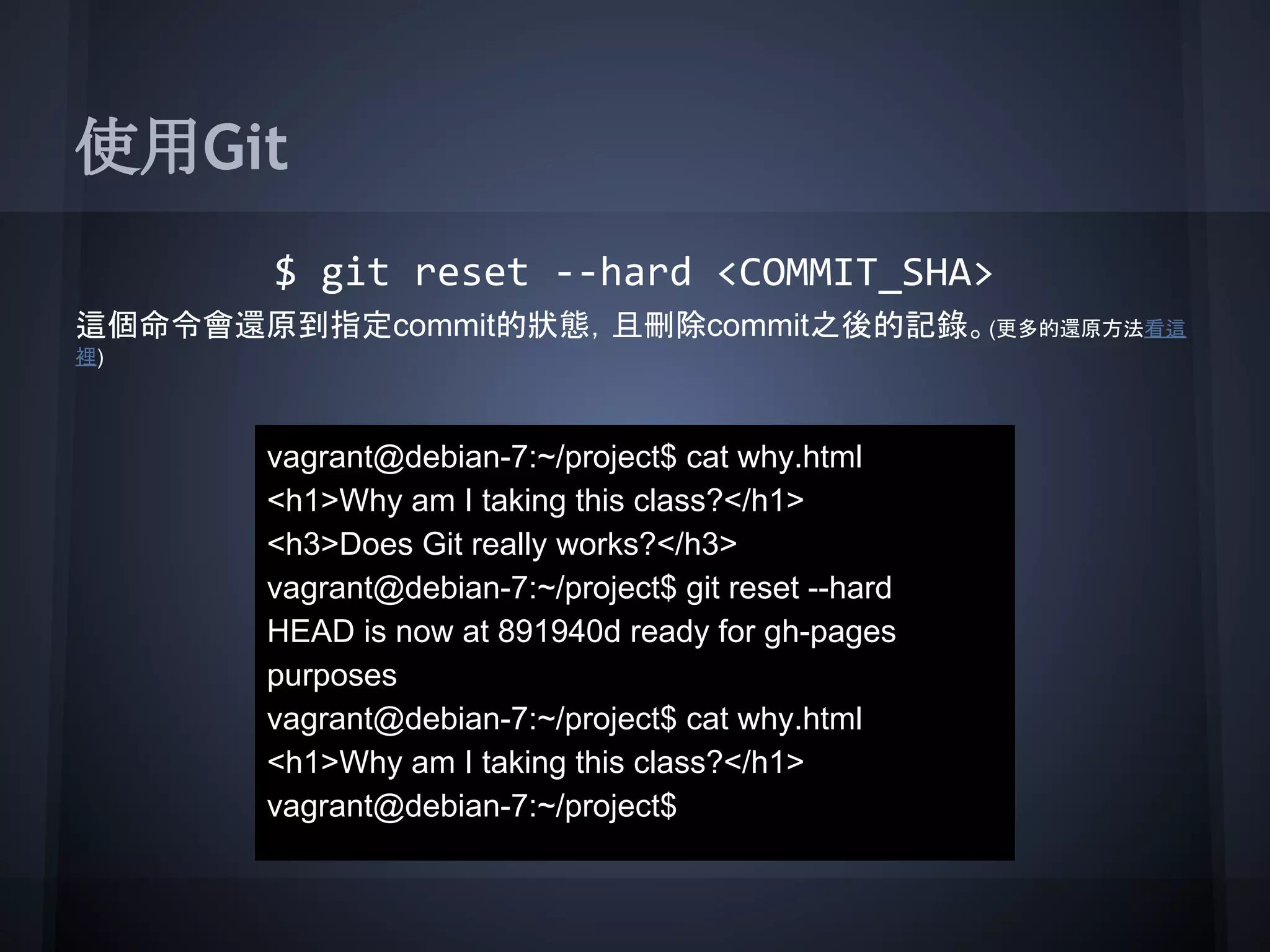 使用Git
$ git reset --hard <COMMIT_SHA>
這個命令會還原到指定commit的狀態，且刪除commit之後的記錄。(更多的還原方法看這
裡)
vagrant@debian-7:~/project$ cat why.html
<h1>Why am I taking this class?</h1>
<h3>Does Git really works?</h3>
vagrant@debian-7:~/project$ git reset --hard
HEAD is now at 891940d ready for gh-pages
purposes
vagrant@debian-7:~/project$ cat why.html
<h1>Why am I taking this class?</h1>
vagrant@debian-7:~/project$
 