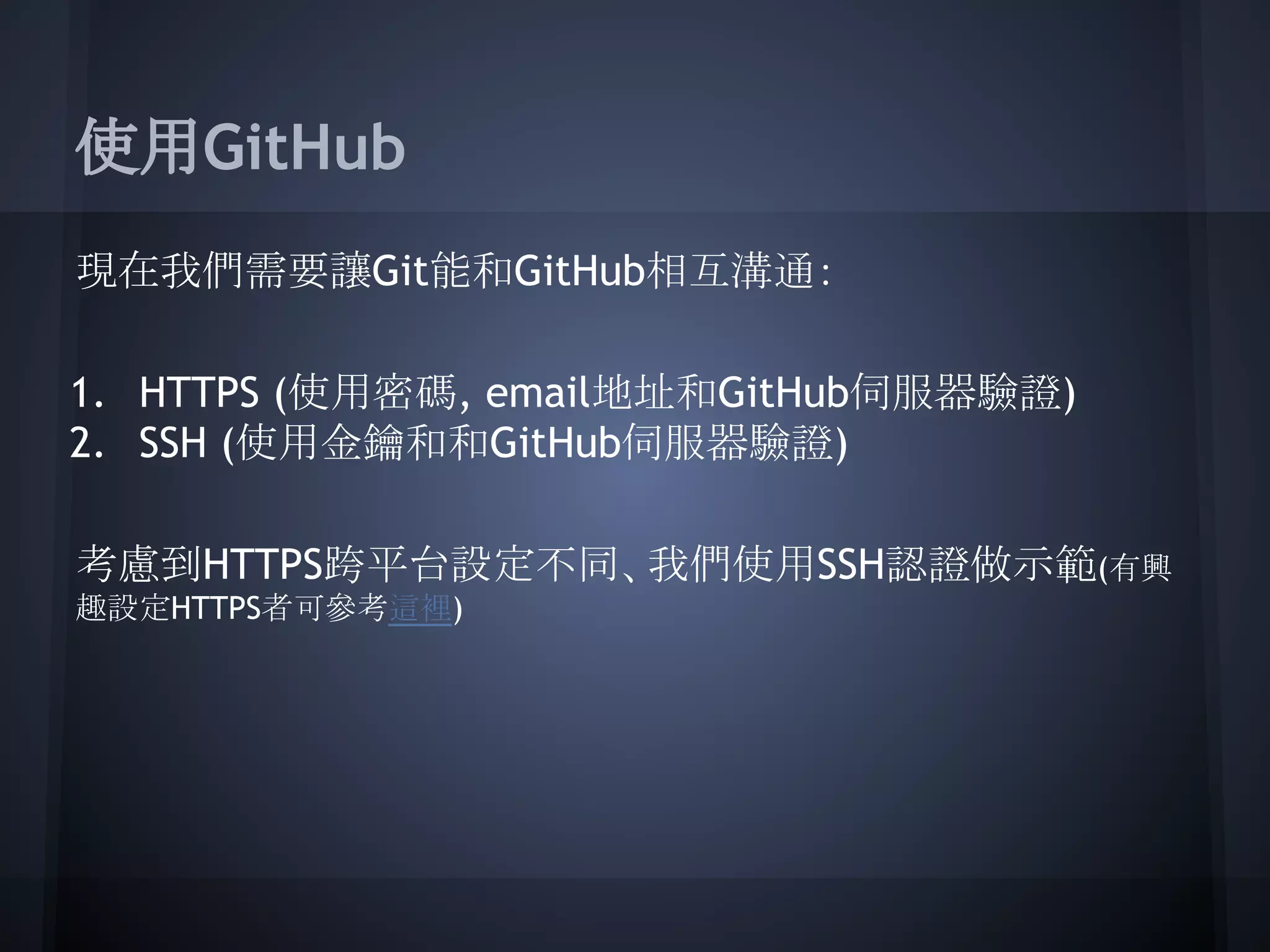 使用GitHub
現在我們需要讓Git能和GitHub相互溝通：
1. HTTPS (使用密碼, email地址和GitHub伺服器驗證)
2. SSH (使用金鑰和和GitHub伺服器驗證)
考慮到HTTPS跨平台設定不同、我們使用SSH認證做示範(有興
趣設定HTTPS者可參考這裡)
 