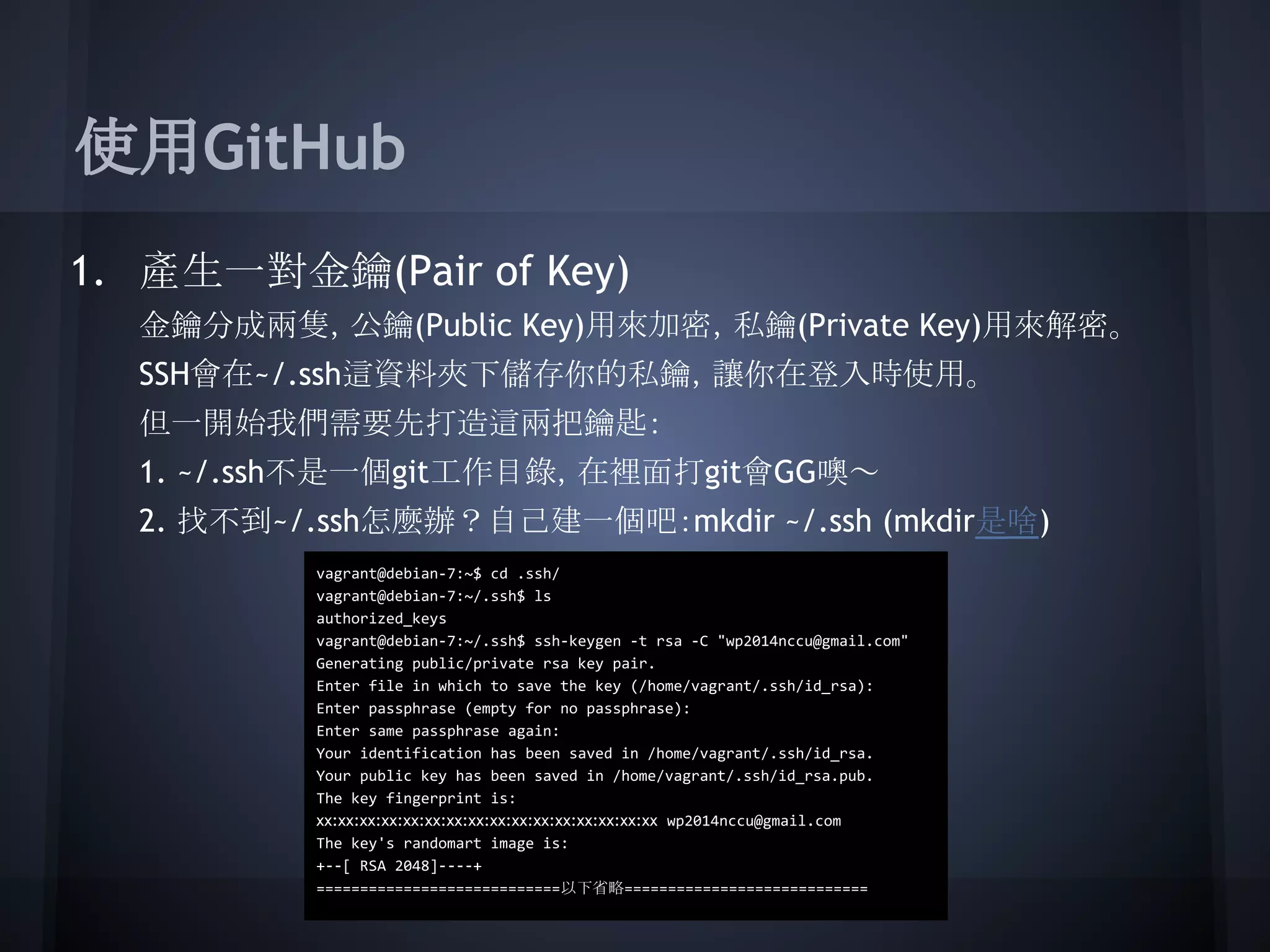 使用GitHub
1. 產生一對金鑰(Pair of Key)
金鑰分成兩隻，公鑰(Public Key)用來加密，私鑰(Private Key)用來解密。
SSH會在~/.ssh這資料夾下儲存你的私鑰，讓你在登入時使用。
但一開始我們需要先打造這兩把鑰匙：
1. ~/.ssh不是一個git工作目錄，在裡面打git會GG噢～
2. 找不到~/.ssh怎麼辦？自己建一個吧：mkdir ~/.ssh (mkdir是啥)
vagrant@debian-7:~$ cd .ssh/
vagrant@debian-7:~/.ssh$ ls
authorized_keys
vagrant@debian-7:~/.ssh$ ssh-keygen -t rsa -C "wp2014nccu@gmail.com"
Generating public/private rsa key pair.
Enter file in which to save the key (/home/vagrant/.ssh/id_rsa):
Enter passphrase (empty for no passphrase):
Enter same passphrase again:
Your identification has been saved in /home/vagrant/.ssh/id_rsa.
Your public key has been saved in /home/vagrant/.ssh/id_rsa.pub.
The key fingerprint is:
xx:xx:xx:xx:xx:xx:xx:xx:xx:xx:xx:xx:xx:xx:xx:xx wp2014nccu@gmail.com
The key's randomart image is:
+--[ RSA 2048]----+
============================以下省略============================
 