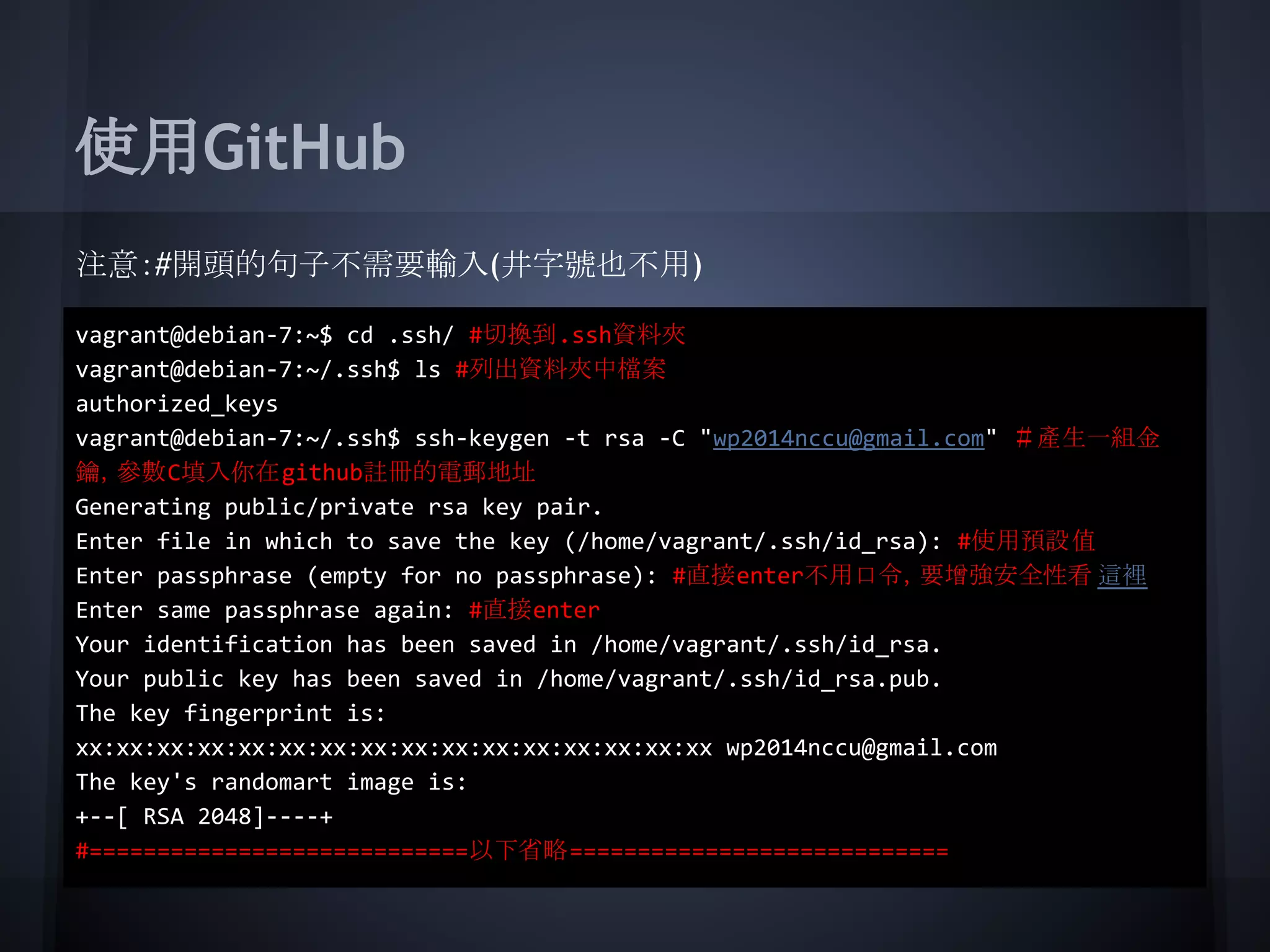 使用GitHub
注意：#開頭的句子不需要輸入(井字號也不用)
vagrant@debian-7:~$ cd .ssh/ #切換到.ssh資料夾
vagrant@debian-7:~/.ssh$ ls #列出資料夾中檔案
authorized_keys
vagrant@debian-7:~/.ssh$ ssh-keygen -t rsa -C "wp2014nccu@gmail.com" ＃產生一組金
鑰，參數C填入你在github註冊的電郵地址
Generating public/private rsa key pair.
Enter file in which to save the key (/home/vagrant/.ssh/id_rsa): #使用預設值
Enter passphrase (empty for no passphrase): #直接enter不用口令，要增強安全性看 這裡
Enter same passphrase again: #直接enter
Your identification has been saved in /home/vagrant/.ssh/id_rsa.
Your public key has been saved in /home/vagrant/.ssh/id_rsa.pub.
The key fingerprint is:
xx:xx:xx:xx:xx:xx:xx:xx:xx:xx:xx:xx:xx:xx:xx:xx wp2014nccu@gmail.com
The key's randomart image is:
+--[ RSA 2048]----+
#============================以下省略============================
 