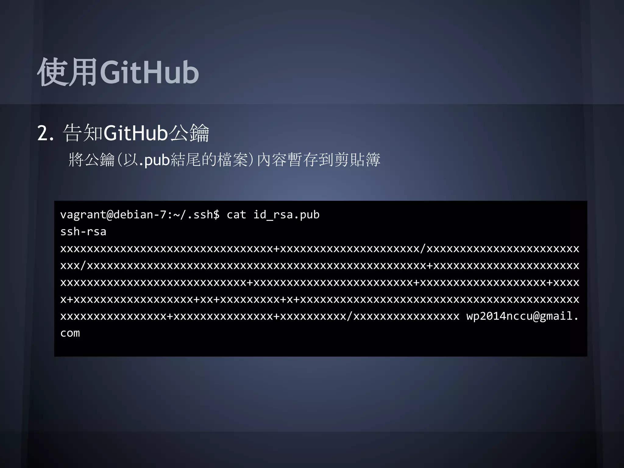 使用GitHub
2. 告知GitHub公鑰
將公鑰（以.pub結尾的檔案）內容暫存到剪貼簿
vagrant@debian-7:~/.ssh$ cat id_rsa.pub
ssh-rsa
xxxxxxxxxxxxxxxxxxxxxxxxxxxxxxxx+xxxxxxxxxxxxxxxxxxxxx/xxxxxxxxxxxxxxxxxxxxxxx
xxx/xxxxxxxxxxxxxxxxxxxxxxxxxxxxxxxxxxxxxxxxxxxxxxxxxxx+xxxxxxxxxxxxxxxxxxxxxx
xxxxxxxxxxxxxxxxxxxxxxxxxxxx+xxxxxxxxxxxxxxxxxxxxxxxx+xxxxxxxxxxxxxxxxxxx+xxxx
x+xxxxxxxxxxxxxxxxxx+xx+xxxxxxxxx+x+xxxxxxxxxxxxxxxxxxxxxxxxxxxxxxxxxxxxxxxxxx
xxxxxxxxxxxxxxxx+xxxxxxxxxxxxxxx+xxxxxxxxxx/xxxxxxxxxxxxxxxx wp2014nccu@gmail.
com
 