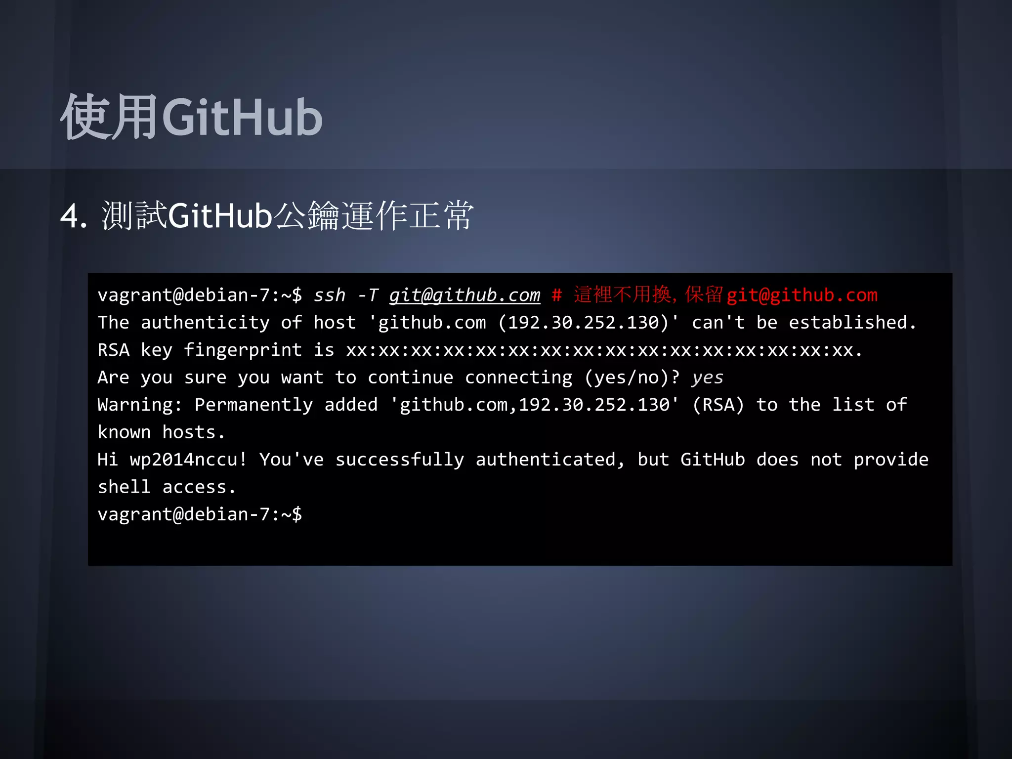 使用GitHub
4. 測試GitHub公鑰運作正常
vagrant@debian-7:~$ ssh -T git@github.com # 這裡不用換，保留git@github.com
The authenticity of host 'github.com (192.30.252.130)' can't be established.
RSA key fingerprint is xx:xx:xx:xx:xx:xx:xx:xx:xx:xx:xx:xx:xx:xx:xx:xx.
Are you sure you want to continue connecting (yes/no)? yes
Warning: Permanently added 'github.com,192.30.252.130' (RSA) to the list of
known hosts.
Hi wp2014nccu! You've successfully authenticated, but GitHub does not provide
shell access.
vagrant@debian-7:~$
 