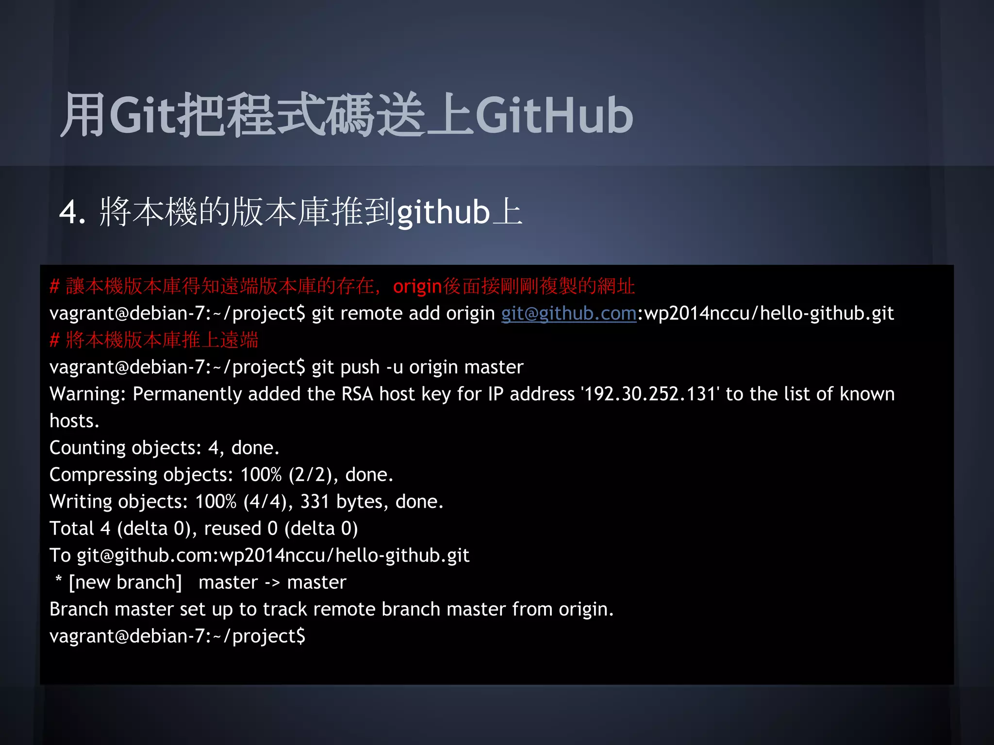 用Git把程式碼送上GitHub
4. 將本機的版本庫推到github上
# 讓本機版本庫得知遠端版本庫的存在， origin後面接剛剛複製的網址
vagrant@debian-7:~/project$ git remote add origin git@github.com:wp2014nccu/hello-github.git
# 將本機版本庫推上遠端
vagrant@debian-7:~/project$ git push -u origin master
Warning: Permanently added the RSA host key for IP address '192.30.252.131' to the list of known
hosts.
Counting objects: 4, done.
Compressing objects: 100% (2/2), done.
Writing objects: 100% (4/4), 331 bytes, done.
Total 4 (delta 0), reused 0 (delta 0)
To git@github.com:wp2014nccu/hello-github.git
* [new branch] master -> master
Branch master set up to track remote branch master from origin.
vagrant@debian-7:~/project$
 