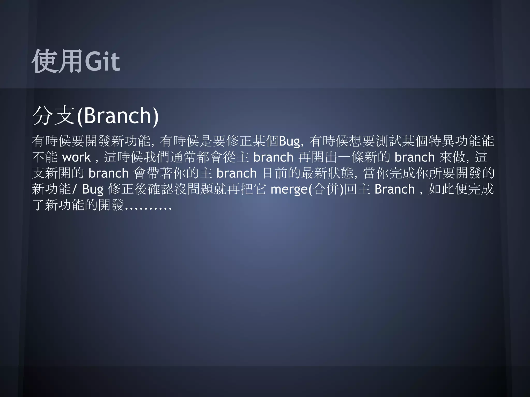 使用Git
分支(Branch)
有時候要開發新功能，有時候是要修正某個Bug，有時候想要測試某個特異功能能
不能 work ，這時候我們通常都會從主 branch 再開出一條新的 branch 來做，這
支新開的 branch 會帶著你的主 branch 目前的最新狀態，當你完成你所要開發的
新功能/ Bug 修正後確認沒問題就再把它 merge(合併)回主 Branch ，如此便完成
了新功能的開發..........
 