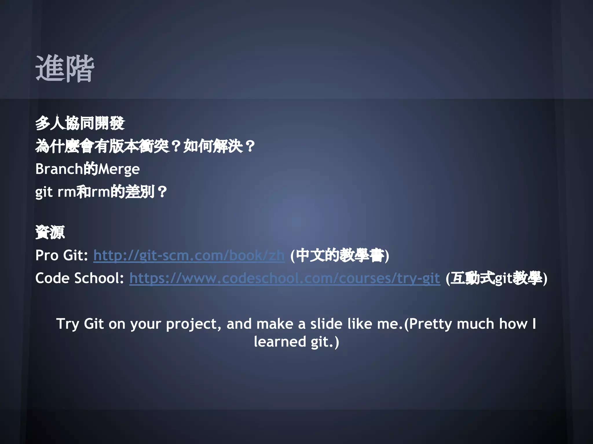 進階
多人協同開發
為什麼會有版本衝突？如何解決？
Branch的Merge
git rm和rm的差別？
資源
Pro Git: http://git-scm.com/book/zh (中文的教學書)
Code School: https://www.codeschool.com/courses/try-git (互動式git教學)
Try Git on your project, and make a slide like me.(Pretty much how I
learned git.)
 