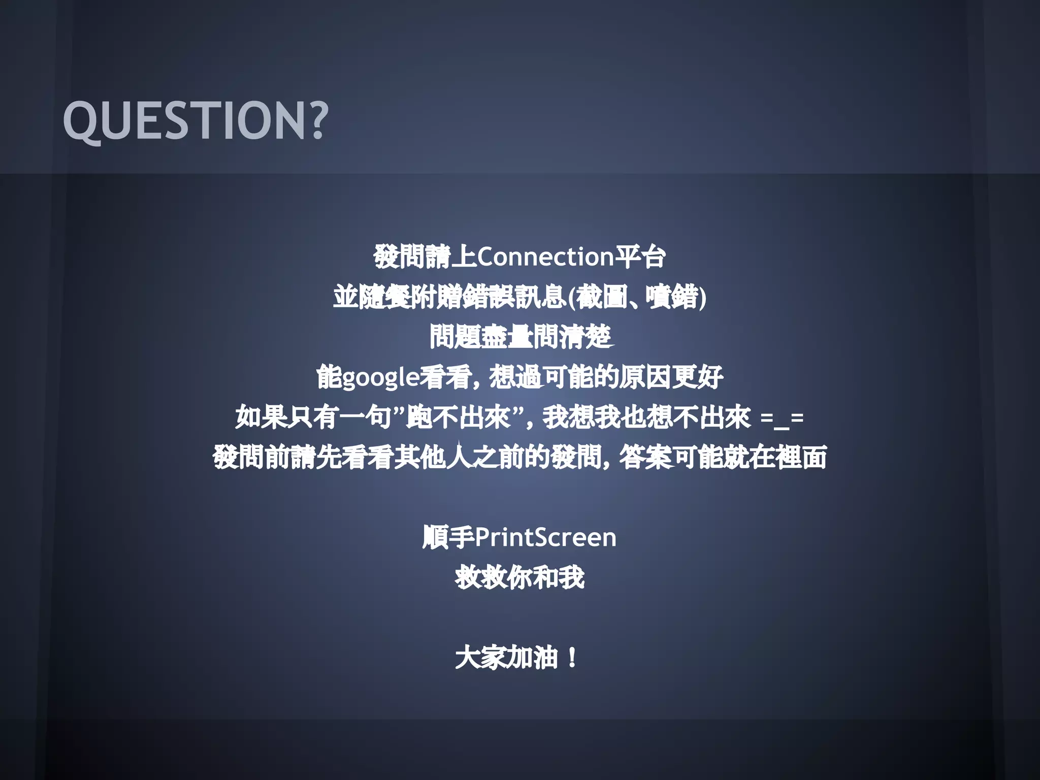 QUESTION?
發問請上Connection平台
並隨餐附贈錯誤訊息(截圖、噴錯)
問題盡量問清楚
能google看看，想過可能的原因更好
如果只有一句”跑不出來”，我想我也想不出來 =_=
發問前請先看看其他人之前的發問，答案可能就在裡面
順手PrintScreen
救救你和我
大家加油！
 