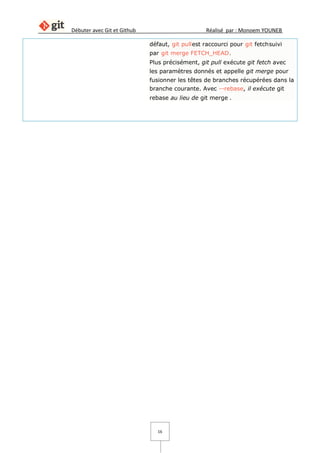 Débuter avec Git et Github Réalisé par : Monoem YOUNEB
16
défaut, git pullest raccourci pour git fetchsuivi
par git merge FETCH_HEAD.
Plus précisément, git pull exécute git fetch avec
les paramètres donnés et appelle git merge pour
fusionner les têtes de branches récupérées dans la
branche courante. Avec --rebase, il exécute git
rebase au lieu de git merge .
 
