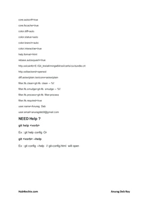 Hub4techie.com Anurag Deb Roy
core.autocrlf=true
core.fscache=true
color.diff=auto
color.status=auto
color.branch=auto
color.interactive=true
help.format=html
rebase.autosquash=true
http.sslcainfo=E:/Git_Install/mingw64/ssl/certs/ca-bundle.crt
http.sslbackend=openssl
diff.astextplain.textconv=astextplain
filter.lfs.clean=git-lfs clean -- %f
filter.lfs.smudge=git-lfs smudge -- %f
filter.lfs.process=git-lfs filter-process
filter.lfs.required=true
user.name=Anurag Deb
user.email=anuragdeb8@gmail.com
NEED Help ?
git help <verb>
Ex : git help config Or
git <verb> --help
Ex : git config --help // git-config.html will open
 