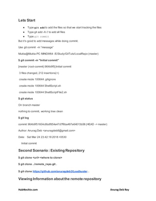 Hub4techie.com Anurag Deb Roy
Lets Start
● Type git add to add the files so that we start tracking the files
● Type git add -A // to add all files
● Type git commit
But it’s good to add messages while doing commit.
Use git commit -m “message”
Mukta@Mukta-PC MINGW64 /E/Study/GitTuts/LocalRepo (master)
$ git commit -m "Initial commit"
[master (root-commit) 964b9f5] Initial commit
3 files changed, 212 insertions(+)
create mode 100644 .gitignore
create mode 100644 ShellScript.sh
create mode 100644 ShellScriptFile2.sh
$ git status
On branch master
nothing to commit, working tree clean
$ git log
commit 964b9f51604c8bdf854a47d7f6ba497e64015b58 (HEAD -> master)
Author: Anurag Deb <anuragdeb8@gmail.com>
Date: Sat Mar 24 23:42:18 2018 +0530
Initial commit
Second Scenario : Existing Repository
$ git clone <url> <where to clone>
$ git clone ../remote_repo.git .
$ git clone https://github.com/anuragdeb3/Loadbuster .
Viewing Information aboutthe remote repository
 