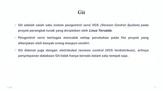 Git
✓ Git adalah salah satu sistem pengontrol versi VCS (Version Control System) pada
proyek perangkat lunak yang diciptakan oleh Linus Torvalds.
✓ Pengontrol versi bertugas mencatat setiap perubahan pada file proyek yang
dikerjakan oleh banyak orang maupun sendiri.
✓ Git dikenal juga dengan distributed revision control (VCS terdistribusi), artinya
penyimpanan database Git tidak hanya berada dalam satu tempat saja.
 