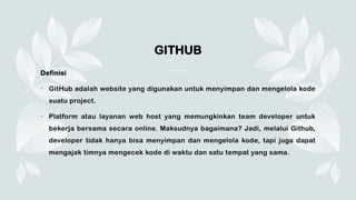 GITHUB
Definisi
• GitHub adalah website yang digunakan untuk menyimpan dan mengelola kode
suatu project.
• Platform atau layanan web host yang memungkinkan team developer untuk
bekerja bersama secara online. Maksudnya bagaimana? Jadi, melalui Github,
developer tidak hanya bisa menyimpan dan mengelola kode, tapi juga dapat
mengajak timnya mengecek kode di waktu dan satu tempat yang sama.
 