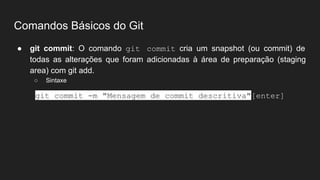 Comandos Básicos do Git
● git commit: O comando git commit cria um snapshot (ou commit) de
todas as alterações que foram adicionadas à área de preparação (staging
area) com git add.
○ Sintaxe
git commit -m "Mensagem de commit descritiva"[enter]
 