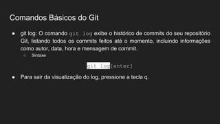 Comandos Básicos do Git
● git log: O comando git log exibe o histórico de commits do seu repositório
Git, listando todos os commits feitos até o momento, incluindo informações
como autor, data, hora e mensagem de commit.
○ Sintaxe
git log[enter]
● Para sair da visualização do log, pressione a tecla q.
 